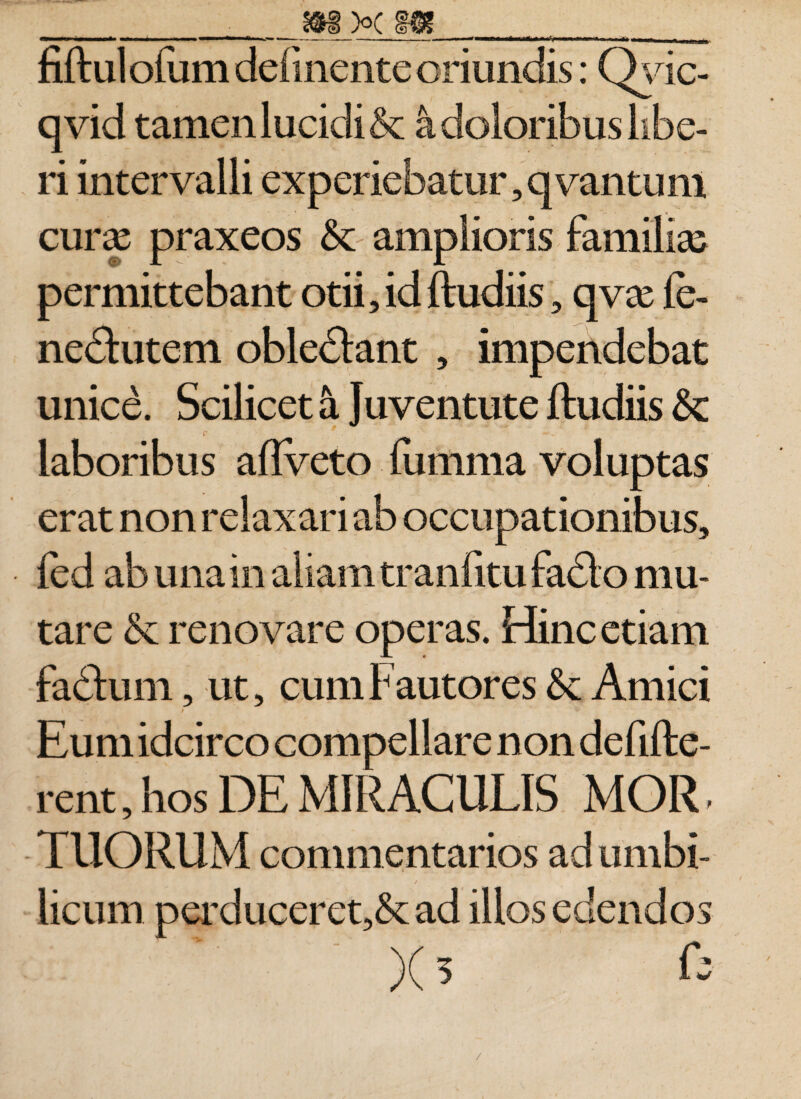 __m>c m____ fift ul ofurn definente oriundis: Qyic- qvid tamen lucidi &amp; a doloribus libe¬ ri intervalli experiebatur, qvantum cury praxeos &amp;c amplioris familias permittebant otii, id ftudiis, qvx fe- ne£tutem obleddant , impendebat unice. Scilicet S. Juventute ftudiis &amp;: laboribus aftveto fumma voluptas erat non relaxari ab occupationibus, fed ab una in aliam tranlitu fadto mu¬ tare &amp; renovare operas. Hinc etiam fadhmi, ut, cum Fautores Amici i ^ Eum idcirco compellare non defifte- rent, hos DE MIRACULIS MOR, TUORUM commentarios ad umbi¬ licum perduceret,&amp;ad illos edendos )(5 C: /