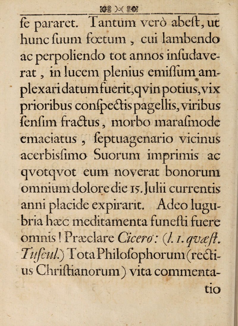 fe pararet. Tantum vero abeft, ut hunc fuum foetum , cui lambendo ac perpoliendo tot annos infudave- rat, in lucem plenius emiffiunam- plexari datum fuerit,qvin potius, vix prioribus conipedtis pagellis, viribus fenfim fradlus, morbo marafinode emaciatus , feptuagenario vicinus acerbisfimo Suorum imprimis ac qvotqvot eum noverat bonorum omnium dolore die 15. Julii currentis anni placide expirant. Adeo lugu¬ bria haec meditamenta funefti fuere omnis.! Praeclare Cicero': (/. /. qvcefi* Tiifcul.) T ota Philofbphorum (redii- us Chriftianorum ) vita commenta¬ tio
