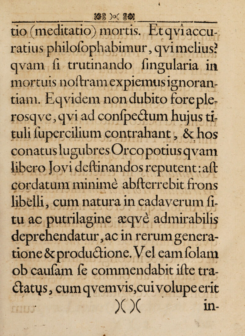 4 m k m tmmmrnmm- mmmnmmmm —— -- ■ ■— —— ■ ■ ■ T» m tmmrn ^ tio (meditatio) mortis. Et qvi accu¬ ratius philofophabimur, qvimelius? qvam fi trutinando Angularia in mortuis noftram expiemus ignoran¬ tiam. Eqvidem non dubito fore ple- rosqve, qvi ad conlpe&amp;um hujus ti¬ tuli fupercilium contrahant , &amp; hos conatus lugubres Orco potius qvam libero Jovi delimandos reputent: aft cordatum minime abfterrebit frons libelli, cum natura in cadaverum li¬ tu ac putrilagine seqve admirabilis deprehendatur, ac in rerum genera¬ tione &amp; produ&amp;ione. V el eam Iblam ob caufam fe commendabit ille tra- datys, cum qvemvis,cui volupe erit X X ‘ in-