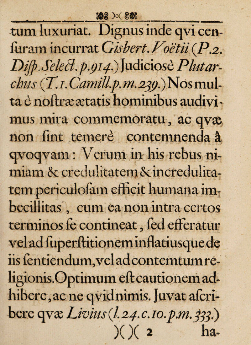 tum luxuriat. Dignus inde qvi cen- furam incurrat Gisbert. Voetii (P.2. Difj).Select.p.()i4.) Judiciose Plut ar¬ chiis (Tj. CamiJLp. m.2^p.)Nos mul¬ ta e noftrsesetatis hominibus audivi' mus mira commemoratu, ac qvx non fint temere contemnenda a qvoq vam: Verum in his rebus ni¬ miam &amp;; credulitatem &amp;: incredulita¬ tem periculofam efficit humana im¬ becillitas , cum ea non intra certos terminos fe contineat, fcd efferatur vel ad fuperftitionem inflatiusque de iis fentiendum,vel ad contemtum re- ligionis.Optimum eft cautionem ad¬ hibere, ac ne qvid nimis. Juvat afcri- bere qva: Livius (/. 24. c. io.pm. jfjj.) XX 2 ha-