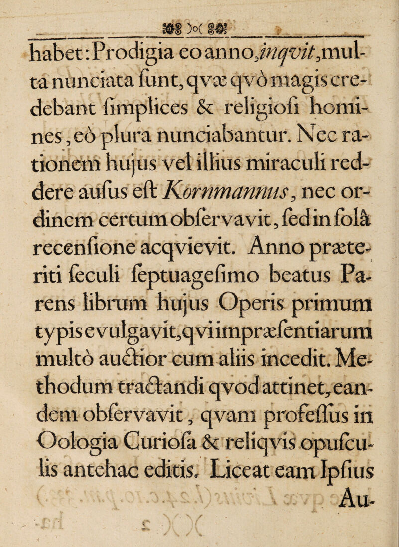 habet: Prodigia eo anno3//^t’/Amul- ta nunciata funt, qvx qvo magis cre¬ debant limplices &amp; religioii homi¬ nes , eo plura nunciabantur. Nec ra- « f •*- % v . tioneni hujus vel illius miraculi red¬ dere aufus eft Kornmannus5 nec or¬ dinem certum obfer va vit 5 fed in fol&amp; recenfione acqvievit. Anno prate¬ nti feculi feptuagefimo beatus Pa¬ rens librum hujus Operis primum typis evulgayipqvi impr xfenti arum multo auftior cum aliis incedit. Me¬ thodum tractandi qvod attinet, ean¬ dem obfervavit, qvam profeflus in Oologia Curiofa &amp; reliqvis opufc il¬ lis antehac editis. Liceat eam Ipfius