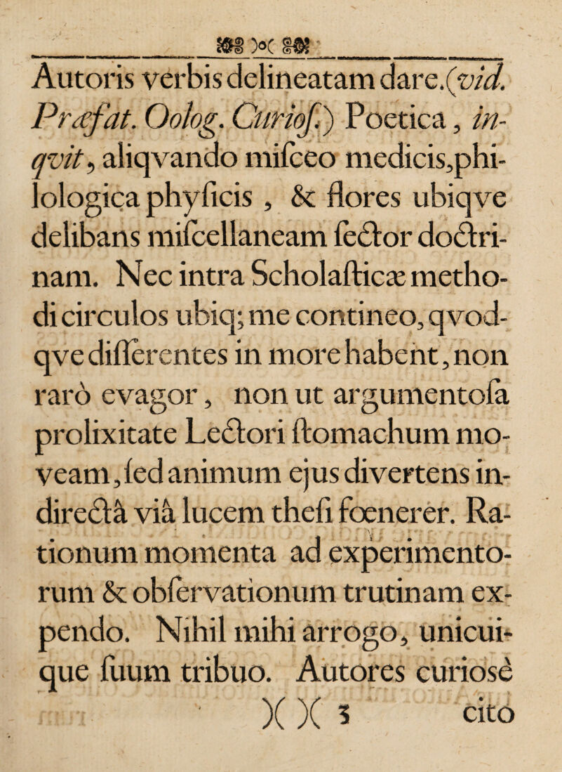 Autoris verbis delineatam dare.(m/. Prtffat. Oolog. Curiof.) Poetica, in- qvit? aliqvando mifceo medicis,phi- lologica phyficis , &amp;c flores ubiqve delibans mifcellaneam feclor doflri- nam. Nec intra Scholafticx metho¬ di circulos ubiq; me contineo, qvod- qve diflerentes in more habent, non raro evagor, non ut argumentofa prolixitate Ledori ftomachum mo¬ veam, led animum ejus divertens in- dired&amp; via lucem thefi foenerer. Ra¬ tionum momenta ad experimento¬ rum &amp;: oblervationum trutinam ex¬ pendo. Nihil mihi arrogo, unicui¬ que fuum tribuo. Autores curiosi )( )( 5 cito