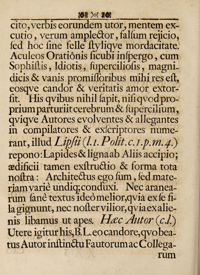 ■ ■I I ■■ ————mmm> «■■— 1. - ■■ . ■ ———— -'rmmmmmmmmmm cito,verbis eorundem utor , mentem ex¬ cutio , verum ampledor, falfum rejicio, fed hoc line felle ftyliqve mordacitate. Aculeos Orationis licubi in (pergo, cum Sophillis, Idiotis, (iiperciliofis, magni¬ dicis &amp; vanis promifloribus mihi res eft, eosqve candor &amp; veritatis amor extor- fit His qvibus nihil fapit, nifi qvod pro¬ prium pafturiit cerebrum &amp; (tipercilium, qviqve Autores evolventes &amp; allegantes in compilatores &amp; exfcriptores nume¬ rant, illud Lipjii (/. i. Polit. c. i.p. m, 4.) repono: Lapides &amp; ligna ab Aliis accipio; aedificii tamen exftrudio &amp; forma tota noftra: Architedus ego fiim, (ed mate¬ riam varie undiq; conduxi. Nec aranea¬ rum (ane textus ideo melior,qvia ex (e fi¬ la gignunt, nec nolter vilior, qvia ex alie¬ nis libamus ut apes. Hd c Alitor (c.li) Utere igitur his, B. L. eo candore, qvo bea¬ tus Autor inftindu Fautorum ac C ollega- rum