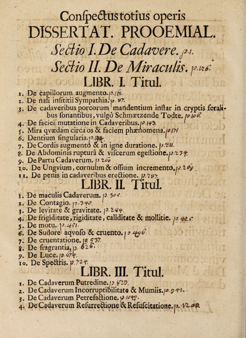 Confpe&amp;us totius operis DISSERTAT. PROOEMIAL. Se dio LDe Cadavere.fi. Se dio II. De Miraculis. fVtf. LIBR. I Titul. i. De nafi infititii Sympathia, w. $. De cadaveribus porcorum'mandentium indar in cryptis ferali¬ bus fonantibus, vulgo Schmaetzende Todte. ^ 4. De faciei mutatione in Cadaveribus.///fk 5*. Mira qvaedam circa os &amp; faciem phaenomena. 6. Dentium fingularia.t//&amp;i^ * 7. De Cordis augmento &amp; in igne duratione. |>SiM. 8. De Abdominis ruptura &amp; vifcerum egeftione.//^?^ 9. De Partu Cadaverum, p . I 10. De Ungvium, cornuum &amp; oflium incremento»//tfy , n. De penis in cadaveribus ere&amp;ione. p.*zyy. ' LIBR. II. Titul. i. De maculis Cadaverum. p y><t- t. De Contagio. p.-Jft? j. De levitate &amp; gravitate. pT Vy- 4. De frigiditate, rigiditate, caliditate &amp; mollitie. /« 5. De motu. ' ■ 6. De Sudore aqvolb &amp; cruento, 7. De cruentatione, ia 517. . g. De fragrantia, p. $2>- ?. De Luce.p ■ ~ 10. De SpeQris. p r LIBR. lE Titul. 1. De Cadaverum Putredine. /? /ZP. 2. De Cadaverum Incorruptibilitate &amp; Mumiis j. De Cadaverum Petrefaftione.p wft’- 4. De Cadaverum Refurre&amp;ione &amp;Refufcitatioite.|>.