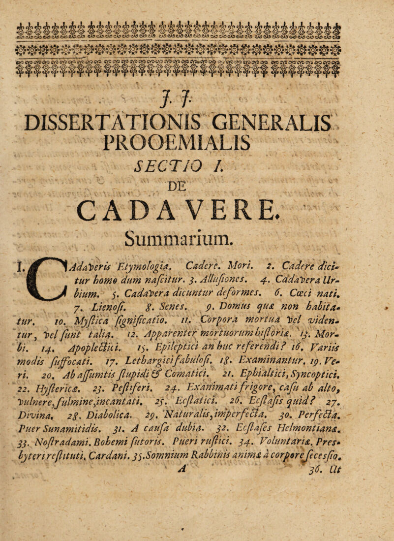 DISSERTATIONIS GENERALIS PROOEMIALIS SECTIO I. DE CADAVERE. Summarium. I. g ^ Adameris Etymologia. Cadere. Mori. 2. Cadere dici* B tur homo dum nafcitur. j. Allufiones. Cadavera llr~ \ ^ 5. Cadavera dicuntur deformes. 6. Caeci nati„ 7. Lienof. 8. Senes. 9, Domus qua non habita- ///r.' /0. Myfica (ignificatio. //. Corpora mortua tyl viden¬ tur, 'belfunt talia. 12. Apparenter 'mortuorum biforia, '13. Mor¬ bi. 14. Apopletthi. /5. Epileptici an huc referendi? 16, Farm modis fujfocati. /7. Lethargicifabu/of. /g. Examinantur. 19. Ve* ri. 20. Ab ajfumtis flupiditf Comatici. 21. Ephialtici> Syncoptici. 22. Hyflerica. P efferi. 24. Exanimati frigor ey cafu ab alto f Vulnere fulmine jncantati. 23. Ecfatici. 26. Ecfafs quid? 27. Divina. ;><?, Diabolica, Naturalis fmp er feci a. 40. Perfedla. Puer Sunamitidis. 31. A caufa dubia. ^2. Ecfiafes Helmontiana. 33. Nofradamt. Bohemi futoris. Pueri ruf ici. 34. Voluntaria. Pres* byten rcfituti. Car dani. 3$.Somnium Rabbmis anima a corporejecesfo»-