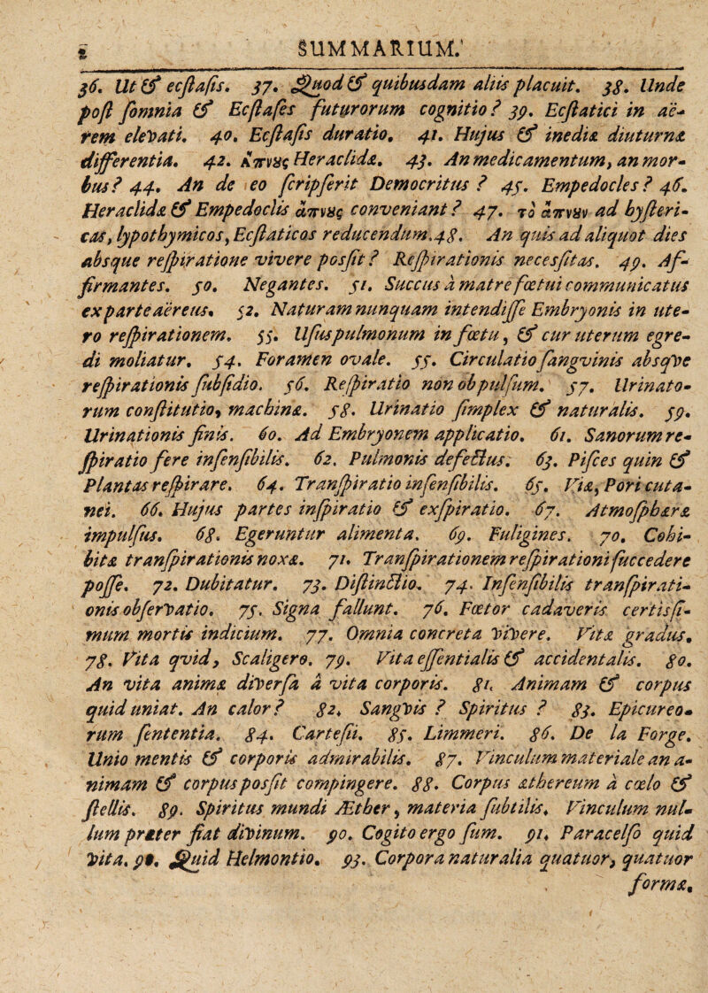 niwnr-1 ■■*■* * '*■**'**'“ - -.—..—- --- --r■—» —ir.«,n,«i 1 i -——rr~- • —* 36. Ut (fi ecfiafis. 37, £>uod (fi quibusdam altis placuit. 38. Unde poft fomnia (fi Ecfiafis futurorum cognitio ? 33. Ecfiatici in ac* rem elegati. 40, Ecftafis duratio. 41. Hujus (fi inedia diuturna differentia, 4.2. attvxs Heraclida, 4.3. An medie amentum, an mor¬ bus? 44, An de eo feripferit Democritus ? 43, Empedocles? 46, Heraclida (fi Empedoclis amas conveniant ? 47. ?i otmuv ad byfleri- cos, lypotbymicos, Ecjlaticos reducendum, 43. An quis ad aliquot dies absque re(piratione vivere posfit ? Rejpiratimis necesfitus. 43. Af¬ firmantes. 30. Negantes. 31. Succus a matre fcetui communicatus ex parte aereus, 52, Naturam nunquam intendijfe Embryonis in ute¬ ro rejpirationem, 55. llfuspulmonum in fcetu, (fi cur uterum egre¬ di moliatur, 34, Foramen ovale. 33. Circulatiofimgvinis absque refpirationis fubftdio, 36. Re/piratio non obpulfium.\ 37. Urinato¬ rum confiitutioy machina. 38. Urinatio fimplex (fi naturalis. 33, llrinationis finis. 60. Ad Embryonem applicatio, 61. Sanorum re- fpiratio fere infenfibilis. 62, Pulmonis defeEtus. 63. Pifces quin (fi Plantas refibir are. 64. Tranjpir at io infenfibilis. 63. Jriab Pori cuta¬ nei. 66. Hujus partes infpiratio (fi exfpiratio. 67. Atmofpbara impulfus, 68* Egeruntur alimenta, 63. Fuligines. 70, Cohi¬ bita tranfpirationis noxa, 71. Tranjpir at 'tonem rejpirationifuccedere poffie, 72. Dubitatur, 73, DijlinElio. 74, Infenfibilis tranfpirati¬ onis obfert* atio, 73. Signa fallunt, 76, Foetor cadaveris certis fi¬ mum mortis indicium, 77. Omnia concreta Vicere. Vita gradus, 78, Vita qvidy Scaligero, 73, Vitaeffentialis (fi accidentalis, 80, An vita anima dilcerfa d vita corporis. <?/< Animam (fi corpus quid uniat. An calor? 82* SangVis ? Spiritus ? 83* Epicureo* rum fient entia. 84• Car te [ii, 83, Limmeri. 86. De la Forge, Unio mentis (fi corporis admirabilis. 87. Vineulum materiale an a- nimam (fi corpus posfit compingere. 88* Corpus athereum d coelo (fi fiellis. 83‘ Spiritus mundi JEtber, materia fubtilis. Vinculum nuU lum prgter fiat diVmum. 30. Cogito ergo fiim. 31♦ Paracelfo quid Vita, 3$. fi^uid Helmontio. 33. Corpora naturalia quatitor} quatitor forma,