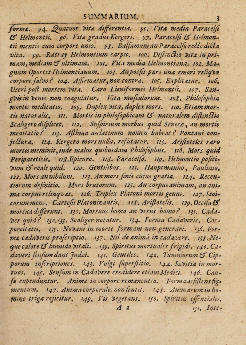 \ SUMMARIUM. ; . s forma. pA. Quatitor Vita differentia, ps, Vita media Paracelfi &amp; Helmontii. p6. Vita gradus Kergeri. py. Paracelfi £f Helmon- tii mentis cum corpore unio, pg. Balfamum an Paracelfi r effle diffla vita. pp. Ratray Helmontium carpit. /00. Diflinfflio Vita in pru mam, mediam (f ultimam. /<?/* Vita media Helmontiana. /02. Afo- gnum Oportet Helmontianum. 103. Anposft pars una emori reliqVo corporefalvo? 104. Affirmaturynoncontra, 103. Explicatur. 106* Uteri pofl mortem vita, Caro Lieniformis Helmontii. /07. ^/y- non coagulatur. /Sta mufiulorum. /<?<?. Philofopbia mortis meditatio, iop. Duplex Vita, duplex mors, 110, Etiam mor* tis naturalis4 ///. Mortis in philofipbicam naturalem diflinfflio Scaligero difplicet, //2. Sttfpirium morbus quid Seneca, mortis meditatio? 113. Afihma anlatinum nomen habeat? Pont ani con* jefflura, 114, Kergero mors nulla, refutatur, 113, Arifioteles raro mortis meminit3 inde malus quibusdam Philofiphus, 116, Mors quid Peripateticis. ug,Epicuro, ug. Paracelfi, up, Helmontio pofiti- quid, 120. Gentilibus, 121, Hauptmanno, Paulinio, /22. Mors an nihilum, 123. An mors finis cujus gratia. 124. Recen* tiorum definitio. Mors brutorum. /2/. ^ corpus animamy an ani* ma corpus relinqvat, 126. Triplex Platoni mortis genus, 127, Stoi- eorum mens, Cartefii Platonizantis. 128, Ariflotelis. i2p, Occifitf mortua differunt, 130, Mortuus homo an Verus homo? 131, Qada- Ver quid? 132,133. Scaliger notatur, 134, Forma Cadaveris, Cor* poreitatis. zj/. NoVam in morte formam non generari, 136, For- 77Z.* cadaVeris proferiptio, 137, Nil de anima in cadavere, 138. Ne- calore humido vitali, 133, Spiritus mortuales frigidi, 140, Ca* daveri fenfiumdant Judai. 141. Gentiles, 142, Tumulorum Cip¬ porum inferiptiones. 143. Vulgi fuperfiitio, 144, SaVitia in mor- tuos, 143, Senfum in Cadavere credidere etiam Medici, 146. Cati- fi expenduntur. Anima m corpore remanentia. Forma asfifttnsfig* mentum, 147, Anima corporalis non fintit, 148- Animarum in ho* tmne triga rejicitur, ijp. Vis Vegetans. 130, Spiritus ejfcntialis,