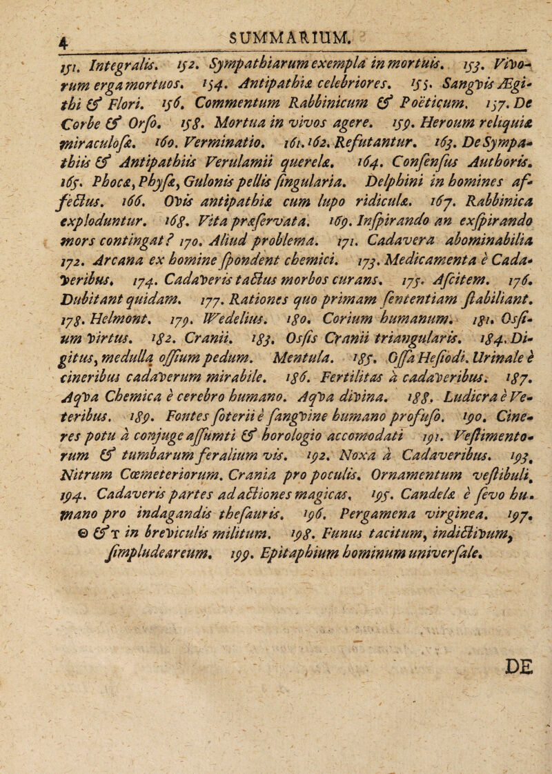 7jve Integratis. 152. Sympathiarum exempla in mortuis, ijg. Vivo¬ rum erga mortuos. 154, Antipathia celebriores. tJS* Sanguis JEgi* thi (f Flori. 156. Commentum Rabbinicum (f Poeticum, 1^7. De Corbe (f Orfo. 158» Mortua in vivos agere. 15$. Heroum reliquia tniraculofz. 160. Verminatio. 161A62. Refutantur. 16$. De Sympa¬ thiis &amp; Antipathiis Verulamii querela. 164. Confenfus Aut horis. i6j, Phoca^ Phyfa> Gulonis pellis [tngularia. Delphini in homines af- fetius. 166. GVis antipathia cum lupo ridicula. 167, Rabbinica exploduntur. i6g. Vita prafervat a. 169. Infpirando an exfpirando mors contingat? iyo. Aliud problema. /7/. Cadavera abominabilia ij2. Arcana ex homine fpondent chemici. jyj, Medicamenta e Cada- 7>eribus, 174. Cadaveris ta&amp;us morbos curans. tyj, Afcitem. iy6. Dubitant quidam, /77. Rationes quo primam fententiam fiabiliant. iy%. Helmont. iyo, We de litis. igo. Corium humanum, ign Qsfi- um Virtus. tg2. Cranii, igj. Osfis Cranii triangularis. 184, Di¬ gitus , medulla, offium pedum. Mentula. tgS* Offa Hefi'odi. Urinale e cineribus cadaverum mirabile. i$6. Fertilitas a cadaveribus. 187. AqVa Chemica e cerebro humano. AqVa divina. 188• Ludicra e Ve¬ teribus, 189. Fontes foterii e fmgvine humano profufo, 190. Cine¬ res potu a conjuge affumti Cf horologio accomodati 191. Veflimento- rum (f tumbarum feralium vis. 192. Noxa a Cadaveribus, 19 Nitrum Coemeteriorum. Crania pro poculis. Ornamentum veflibuli% 194, Cadaveris partes adaBiones magicas, 19$. Candela e fevohu . tnano pro indagandis thefauris. 196. Pergamena virginea. 197. ® (fr in breviculis militum. 198. Funus tacitum, indiBiVumy fmpludeareum. 199. Epitaphium hominum umverfale. DE
