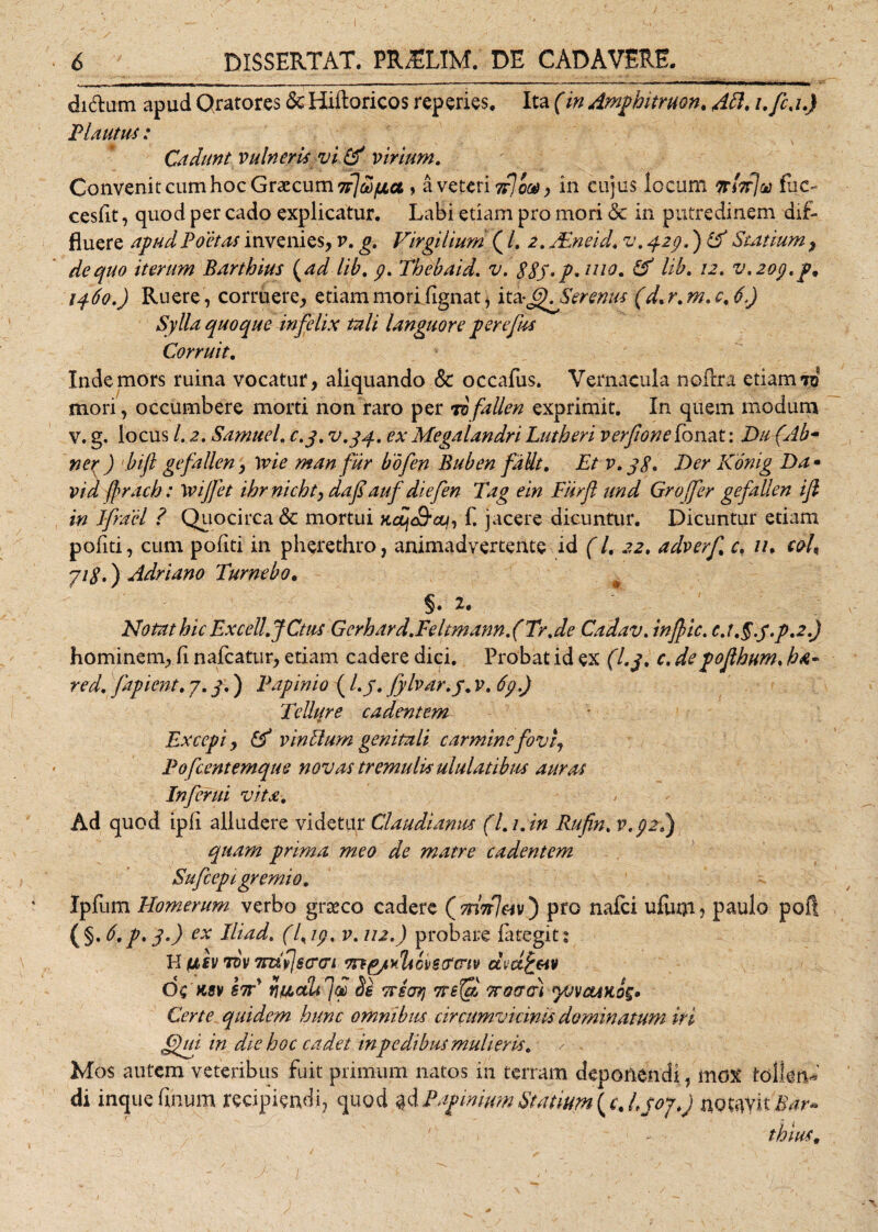 di&amp;um apud Qratores &amp;Hiftoricos reperies. Ita (in Ampbitruon. 48. i.fca.) Plautus: Cadunt vulneris vi &amp; virium. Convenit cum hoc Graecum sr7co/oca , a veteri in cujus locum nbfju fuc- cesfit, quod per cado explicatur. Labi etiam pro mori <5c in putredinem dif¬ fluere apud Poetas invenies, v. g. Virgilium (/. 2. JEneid. v. 429.) &amp; Statium, de quo iterum Barthius (ad lib. 9. Thebaid. v. 88S*P*1110• &amp; 'bb. 12. v.zop.p. 1460.) Ruere, corruere, etiam mori fignat, it* &amp;). Serenus (d. r. m. c. 6.) Sylla quoque infelix tali languore perefus Corruit. Inde mors ruina vocatur, aliquando &amp; occafus. Vernacula noflra etiam 70 mori, occumbere morti non raro per Tofallen exprimit. In quem modum V. g. locus /. 2. Samuel. c.y. v.jq. ex Megalandri Lutheri verfione fonat: Da (Ab- ner ) bifl gefallen, \vie man fur bdfen Buben faUt. Et v. j8» Der Konig Da • vid frach: Wijfet ibrnicht, daf auf diefen Tag ein Fiirft und Groffer gefallen ifl in Ifracl ? Quocirca &amp; mortui xdft&amp;cq, f. jacere dicuntur. Dicuntur etiam pofiti, cum pofiti in pherethro, animadvertente id (/. 22. adverf c. //. coh yi8.) Adriano Tumebo. §. 2. Notat hic Excell.JCtus Gerhard.Feltm annfTr.de Cadav. in fle. c.t.§.f.p.2.) hominem, fi nafcatur, etiam cadere dici. Probat id ex (l.j. c. de pojlbum. ba- red. fapient. 7. j.) Papinio (l.j. fylvar.j. v. 69.) Tellure cadentem Excepi, &amp; vinUum genitali carmine fovi, Pofcentemque novas tremulis ululatibus auras Inferni vita. Ad quod ipfi alludere videtur Claudianus (l.i.in Rufin. v.92.) quam prima meo de matre cadentem Sufcepi gremio. Ipfum Homerum verbo grseco cadere (snV/ejv ) pro nafei ufuni, paulo poft (§. $•) ex dliad. (7, 19, v. 112.) probare fategits H (jlsv tdv mflscr&amp;i dvdfc&amp;iv C>£ KSV hi YiU.aLfjb Se 7TE07) 7T6fZ TTOffCt) yVVCtiKOg* Certe quidem hunc omnibus circumvicinis dominatum iri f£ui in die boc cadet in pedibus mulieris. > . Mos autem veteribus fuit primum natos in terram deponendi, mox tollent di inquefmum recipiendi, quod $dPaphiumStatium(c.Ljoj.j notavit i ► thius.