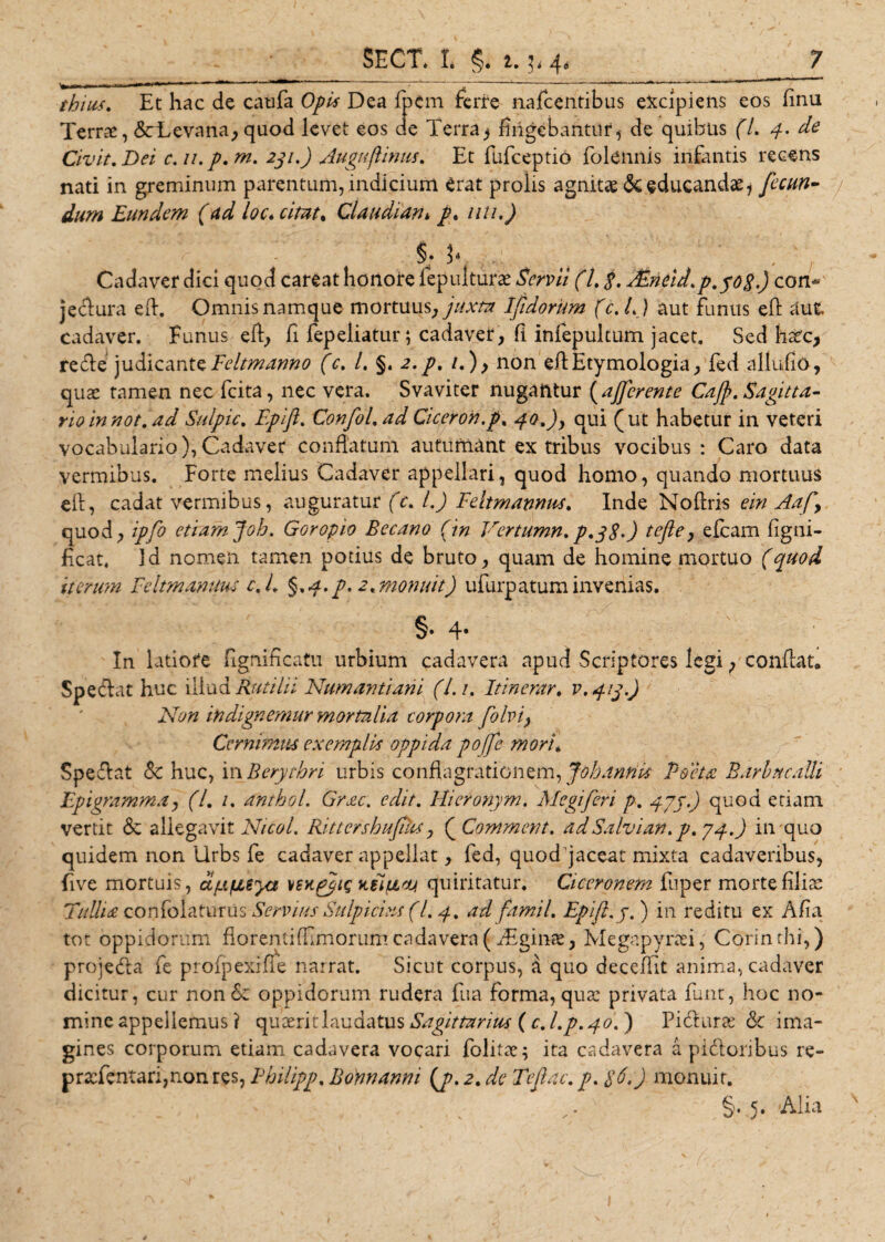 ™  1 - —— *'* r 11 ^1 r thius, Et hac de caufa Dea fpcm ferire nafcentibus excipiens eos finu Terrae, &amp;Levana, quod levet eos de Terra^ fingebantur, de quibus (7. 4. de Civit, Dei c. 11. p, m. 231.) Auguflinus. Et fufceptio folennis infantis recens nati in greminum parentum, indicium erat prolis agnitae &amp; educandae 1 fecun¬ dum Eundem (ad loc. citat. Claudiani /. uti.) Cadaver dici quod careat honore fepulturae Servii (L $. AZneid.p.yofi.) con* jecflura efl. Omnis namque mortuus, juxta Ifidorum (c. L) aut funus eft aut cadaver. Funus eft, fi fepeliatur; cadaver, E infepultum jacet. Sed haec, retfle judicante Feltmanno (c, L §. 2. p, /.), non eft Etymologia, fed allufio, quas tamen nec fcita, nec vera. Svaviter nugantur [afferente Caff, Sagitta¬ rio in not. ad Sulpic, Epijl, ConfoLad Ciceron.p. 40.) y qui (ut habetur in veteri vocabuiario), Cadaver conflatum autumant ex tribus vocibus : Caro data vermibus. Forte melius Cadaver appellari, quod homo, quando mortuus eft, cadat vermibus, auguratur (c, L) Feltmannus. Inde Noftris ein Aaf\ quod, ipfo etiam Joh. Goropio Becano (m Vertumn,p.j$-) tefte, efcam figni- ficat. Id nomen tamen potius de bruto, quam de homine mortuo (quod iterum Feltmanuus c, L §,4.p, 2, monuit) ufurpatum invenias. §. 4* In latiore fignificatu urbium cadavera apud Scriptores legi, conflat. Spe (flat huc illud Rutilii Numantiam (Lu Itinerar. V.41J.J Non in dignemur mortalia torpora folvi> Cernimus exemplis oppida poffe mor‘u Spe<flat &amp; huc, in Berythri urbis conflagrationem, Johanrik Poeta Barba calli Epigramma, (7. /. anthol. Grac. edit, Hieronym, Megiferi p, 47j.) quod etiam vertit <3c allegavit Nicol. RittershufN, ( Commem, adSalvian, p, 74.) in quo quidem non Urbs fe cadaver appellat, fed, quodfjaceat mixta cadaveribus, five mortuis, dfxfisya vsytpjjts kCiuuj quiritatur. Ciceronem fuper morte filia: Tullia confolaturus Servius Sulpicius (L 4, ad famil, Epijl. y. ) in reditu ex Afia tot oppidorum florenti (fimorum cadavera (TEginae, Megapyrad, Cprinthi,) projeda fe prolpexifle narrat. Sicut corpus, a quo deceftit anima, cadaver dicitur, cur non &amp; oppidorum rudera fua forma, qua: privata funt, hoc no¬ mine appellemus ? quaerit laudatus Sagittarius ( c, l.p.40. ) Pitflurae <Sc ima¬ gines corporum etiam cadavera vocari folitae; ita cadavera a pitfloribus re- pracfentar:,non res, Philipp. Bonnanni [p. 2. de Teflac, p, $6.) monuit. §. 5. 'Alia