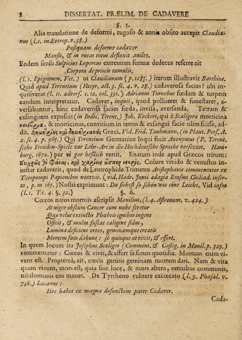 $* 5- Alia translatione de deformi, rugofo 6c anni« oblito accepit Claudia* nus (/,/. in Evtrop.v.38.) Poflquam deforme cadaver Manfit, defluxit aniles. Eodem fenfu Sulpicius Lupercus extremum formae dedecus referre ait Corpora de priscis tumulis. (7* /. Epigramm. TA. J ut Claudianum (p.i28p.) iterum illuftravit Parthini. Quid Terentium (Hecyr. aEl.3. fc. 4. v. 28.) cadaverofa facies? ubi in- quifiverat (l. n. adverf. c.12. coi. 331.') Adrianus Turnebus foedam &amp; turpem eandem interpretatur. Cadaver, inquit, quod pollueret &amp; funeftaret, a- verfabantur, hinc cadaverofa facies foeda, invifa, averfanda, Tetram <Sc exfanguem expofuit(/# Indic. Terent.) Joh. Kockerty qui e Scaligero morticina &amp; morticinus, convitium in tetrosdc exfangui facie olimfuiffe, ad¬ dit. iffl) Srii&amp;rilg/aiiiis Graeci. Vid. Frid. Tmbmann. (in Flaut. Perf. AI. 2. fc. 3. p, 965*) Qui Terentium Germanice loqui fecit Anonymus (P. Terent. fechs Freuden-Spiele zur Lehr-Artin die Hochdeutfche Sprache verfezzet. Ham« burg. 1670.) per to gar heftlich vertit. Enatum inde apud Graecos tritum: $ tpctvoj 1 k$ vsxpyg. Colore vivido &amp; venuftus in- inftar cadaveris, quod deLeotrophide Trimetro Arifiophanis commentator ex Theopompi Papionibus notavit. ( vid. Hadr. Junii adagia Erafmi Chiliad. infer* Uyp.m 165.) Noftri exprimunt: Du fieheft fo fchon \vie eine Leiche. Vid infra (Li. Ta. y, §. 32.) §. 6. Coecos natos mortuis afcripfit Manilius, (h 4. Aflronom. v.424.) At niger obfcura Cancer cum nube feretur flgu<£, velut extinEUs Phoebeis ignibus ingens Qjficit y (A multa fufeat caligine fidus , Lumina deficient ortos, geminamque creatis f Mortem fata dabunt;: fe quisque ut vivity &amp; effert. In quem locum ita Jofephus Scaliger (Comment. &amp; Caftig. in Manii.p, 329.) commentatur: Coecus &amp; vivit, &amp;elfert fe funus quotidie. Mortuus enim vi¬ vens eft. Propterea, ait, coecis genitis geminam mortem dari. Nam &amp; vita quam vivunt, morseft, quia fine luce, &amp; mors altera, omnibus communis, nihilominus eos manet. De Tyrrheno vulnere excoecato (/. 3. Phafal. v. 7i 6.) Lucanus : IIoc habet ex magna defunEhm parte Cadaver. Calda-