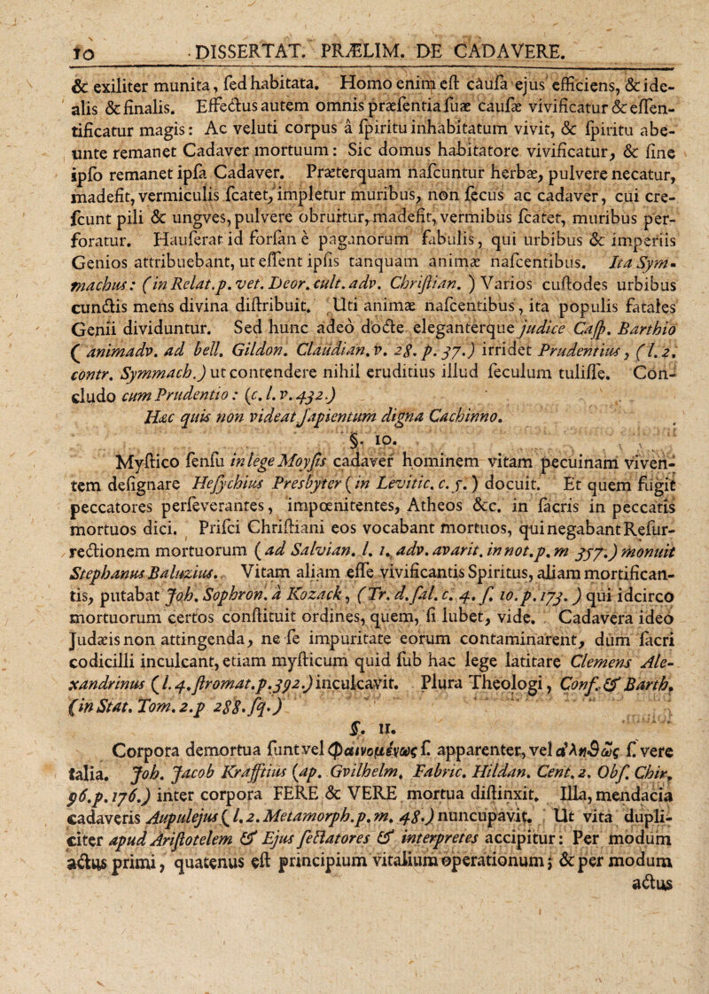 &amp; exiliter munita, fed habitata. Homo enim eft c&amp;iifa ejus efficiens, &amp; ide- alis &amp; finalis. Effedus autem omnis praefentiafuae caufae vivificatur &amp;effen- tificatur magis: Ac veluti corpus a fpirituinhabitatum vivit, &amp; fpiritu abe- unte remanet Cadaver mortuum: Sic domus habitatore vivificatur, &amp; fine ipfo remanet ipfa Cadaver. Praeterquam nafcuntur herbae, pulvere necatur, madefit, vermiculis fcatet, impletur muribus, non fecus ac cadaiver, cui cre- fcunt pili &amp; ungves, pulvere obruitur, madefit, vermibus fcatet, muribus per¬ foratur. Hauferat id forfane paganorum fabulis, qui urbibus &amp; imperiis Genios attribuebant, ut effient ipfis tamquam animae hafcentlbiis. ItaSym- Inachus: (in Relat.p.vet. Eeor.cult.adv. Chrlflian, ) Varios cufiodes urbibus eundis mens divina diffiibuit. Uti animae nafeentibus, ita populis fatales Genii dividuntur. Sed hunc adeo do de eleganterque judice Cajft. Barthio ( animadv. ad bell. Gildon. Claudian.v. 2$, p. 37.) irridet Prudentius, (1.2. contr. Symmach.) ut contendere nihil eruditius illud feculum tuliffe. Con¬ cludo cum Prudentio : {c.l.v.432.) Hac quis non videat Japientum digna Cachinno. §• 10. Myffico fenfu in lege Moyjis cadaver hominem vitam pecuinam viven¬ tem defignare Hejy chius Presbyter {in Levitic. c. j.) docuit. Et quem fugit peccatores perfeveranres, impoenitentes, Atheos &amp;c. in facris in peccatis mortuos dici. Prifci Chriffiani eos vocabant mortuos, qui negabant Refur- redionem mortuorum {ad Salvian. I. 1. adv.avarit. innot.p. m 337.)monuit Stephanm Balttzm. Vitam aliam effe vivificantis Spiritus, aliam mortifican¬ tis, putabat joh. Sophron. a Kozack, (Tr. d.fal. c. 4. f 10.p, 173.) qui idcirco mortuorum certos conffituit ordines, quem, fi lubet, vide. Cadavera ideo Judaeis non attingenda, ne fe impuritate eorum contaminarent, dum facri codicilli inculcant, edam myfficum quid fub hac lege latitare Clemens Ale- xandrinus (l. 4.ftr ornat, p.j92.) inculcavit. Plura Theologi, Conf(f Bdrtb. (inStat.Tom.2.p 288fq>) $. 11. Corpora demortua funt vel Qdivofisvw f. apparenter, vel dAtiSas £ vere talia. Joh. Jacob Krajftius {ap. Gvilhelm. Fabric. Hildan. Cent.2. Obf. Chir, p6.p. 176.) inter corpora FERE &amp; VERE mortua diffinxit. Illa, mendacia cadaveris Auptdejus ( /. 2. Metamorph.p. m. 48.) nuncupavit. Ut vita dupli¬ citer apucl Ariflotelem &amp; Ejus fe flatores &amp; interpretes accipitur: Per modum adtis primi? quatenus eft principium vitalium operationum; &amp; per modum adus