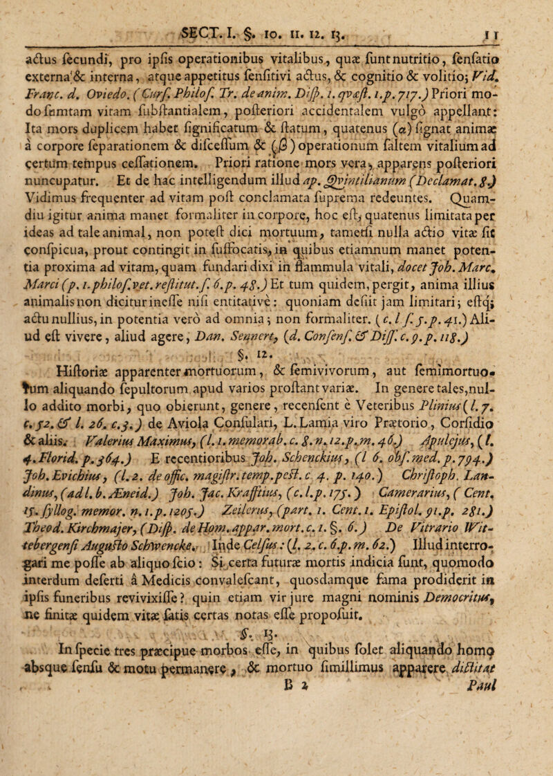 adus fecundi, pro ipfis operationibus vitalibus,, quae funtnutritio, fenfatio externa'&amp; interna, atque appetitus fenlitivi adus, <5c cognitio &amp; volitio; Vid* Fratjc. d. Oviedo. (Ciirf. Philof. Tr. deanim. Di]}. 1. qv&amp;fl. i.p. 7/7.) Priori mo¬ do fumtam vitam fubflantialem, pofteriori accidentalem vulgo appellant: Ita mors duplicem habet fignificatum &amp; flatum, quatenus (ce) fignat animae a corpore feparationem &amp; difceflum &amp; (/3) operationum faltem vitalium ad certum tempus ceflationem. Priori ratione mors vera*, apparens pofleriori nuncupatur. Et de hac intelligendum illud ap. Gjvintitiawm (Declamat. 8.) Vidimus frequenter ad vitam poli conclamata fuprema redeuntes. Quam- diu igitur anima manet formaiiter in corpore, hoc eft, quatenus limitata per ideas ad tale animal, non poteft dici mortuum, tametfi nulla adio vitae fic confpicua, prout contingit in fuifocatis, in quibus etiamnum manet poten¬ tia proxima ad vitam, quam fundari dixi in flammula vitali, docet Joh. Mare. Marci(p. i.philof.vet.reflitut.f. 6.p. 4$.) Et tum quidem, pergit, anima illius animalis non dicitur inefle nifi entitative: quoniam deiiit jam limitari; eftq; adu nullius, in potentia vero ad omnia; non formaiiter. (c. I f. j.p. 41.) Ali¬ ud eft vivere, aliud agere, Dan. Senncrt, (d. Confenf.tf Dijjf.c.g.p.ug.) ■ ,}; §. 12. Hiftoriae apparenter mortuorum, &amp; femivivorum, aut lemimortuo- ♦um aliquando fepultorum apud varios proflant variae. In genere tales,nul¬ lo addito morbi, quo obierunt, genere, recenfent e Veteribus Plinw(/.7. c.p2.&amp; L 26. c.y.) de A viola Confulari, L. Lamia viro Praetorio, Corfidio &amp; aliis. Valerius Maximus, (l. /. memorab. c. 8. n. i2.p.,m. 4 6.) Apulejus, ( /. 4.Florid. p.jfy.) E rccentioribus Joh. Schenckius, (l 6. obf.med. p.794.) Joh. Evichius, (1.2. deoffic. magiftr.temp.pefl. c 4. p. 140.) Chrijloph. Lan- dinuf, (ad /. b. AEneid.) Joh. Jac. Krafftiux, (c. l.p. /7/.) Camerarius, ( Cent, V. fyUog. memor, n.i.p.1205.) Zeilerus, (part. 1. Cent.i. Epiftol. gi.p. 281.) Theod. Kirchmajer, (Di]}, de Ho?n. appar. mort. c.i.%. 6.) De Vitrario JVit- tebergenfi AuguHo Sctovencke. Inde Celfus: (/. 2. c. 6.p. m. 62.) Illud interro¬ gari me pofle ab aliquo fcio: Si certa futurae mortis indicia funt, quomodo interdum deferti a Medicis convalefcant, quosdamque fama prodiderit in iplis funeribus revivixifle? quin etiam vir jure magni nominis Democrimr ne finitae quidem vitae fatis certas notas efle propofuit. In fpecie tres praecipue morbos efle, in quibus folet aliquando homo absque fenfu Sc motu permanere ; 6c mortuo fimillimus apparer $ diMtat H i Paul