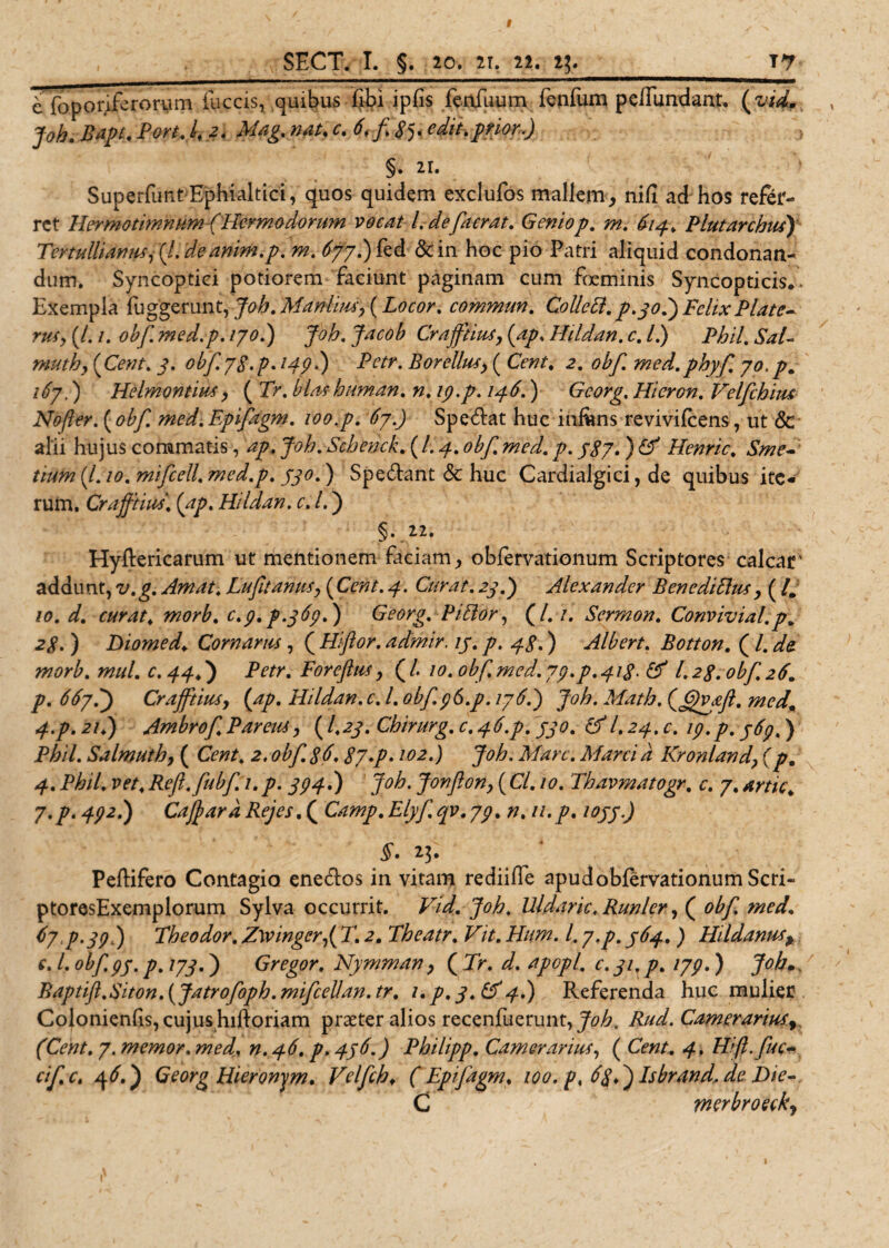 I SECT. I. §. 20. 2i, 22« i\._ jy c foporife rorum iuccis, quibus fibi ipfis fenfuum fenfum p effundant. (vid, , joh. Bapt. Fort A, 2. Mag. nat. c. 6.f8y edit.prior.) > §. 21. SuperfimtEphialtici, quos quidem exclufos mallem* nifi ad hos refer¬ ret HermotimnumfHermodorum vocat l.defacrat. Geniop. m. 614. Plutarchus) Tertullianus, (l. de anim.p. m. 677.) fed &amp;in hoc pio Patri aliquid condonan¬ dum. Syncoptici potiorem faciunt paginam cum feminis Syncopticis.. Exempla fuggerunt, Joh. Manlius, (Locor. commun. Colle A. p.30.) Felix Piate- rus, (/. /. obf med.p. 170.) Joh. Jacob Crafftius, (ap. Ilddan. c, l.) Phil.SaV muthy (Cent. 2. obf. 78. p. l49 •) Betr. Borellus, ( Cent% 2. obf. med. phy fi 70. p. i6y.) Helmontius, ( Tr. blashuman. n. ip.p. 146.) Georg. Hieron. Velfchius Nofier. ( obf. med. Epifagm. 100.p. 6y.) Spe&amp;at huc inffms revivifeens, ut &amp; alii hujus commatis, ap. Joh. Schenck. ( l. 4. obf med. p. j$y. ) &amp; Henric. Sme- tiirn (/. 10. mifcell. med.p. jjo. ) Spe&amp;ant &amp; huc Cardialgici, de quibus ite¬ rum. Crafftius. (ap. Hi Idan. c. I.) §.22. Hyftericarum ut mentionem faciam* obfervationum Scriptores calcar' addunt, v. g. Amat. Lufit anus, (Cent. 4. Curat. 24.) Alexander Bene di Eius , (/. io. d. curat, morb. c.p.p.jEp.) Georg. PiEior, (/. /. Sermon. Convivial.pa 2^. ) hiomed. Cornarus, ( Hifior. admir. ij. p. 43.) Albert. Botton. ( /. w///. c. ) Petr. Foreflus, ( /. /0. obf. med. yp.p^ig. &amp; l, 23. obf. 26. y?. <^7.) Crafftius, (ap. Hildan. c. I. obf.96.p. 176.) Joh. Math. (£)vyft. med. 4.p. 21.) Ambrof Parens, ( fey. Chirurg. C.46.P. jjo. &amp;l. 24. c. ip.p. y6p.) Phil. Salmuth, ( Cent. 2. obf. 36.8y.p. 102.) Joh. Mare. Marci a Kronland, (p. 4. Phil. vet. Reft.fubf. 1. p. 3P4.) Joh. Jonfion, ( Cl. 10. Thavmatogr. c. 7. artic. y.p. 492.) CafiardRejes. ( Camp.Elyf.qv.7p. n. u.p. iojj.) ^3* PefHfero Contagio eneffos in vitam rediiffe apud obfervationum Scri- ptoresExemplorum Sylva occurrit. Vid. Joh. Uldaric. Runler, ( obf. med. (>7 p.pp) Theodor. Z\vinger,( T. 2. Theatr. Vit. Hum. I. y.p. 764. ) Hildanus, e. I. obf. py. p. 173.) Gregor. Nymman, ( Tr. d. apopl. c. 31. p. lyp.) Joh• Baptift.Biton. (Jatrofoph.mifcellan.tr. i.p. 3.(^4.) Referenda huc mulier Colonienfis, cujus hiftoriam prseter alios recenfuerunt, Joh. Rud. Camerarius,, (Cent. y. memor, med. n. 46. p. 476.) Philipp. Camerarius, ( Cent. 4. Hift.fuc- cific. 46.) Georg Hieronem. Velfch♦ (Epifagm, loo.p. 6%.) Isbrand.de F>ie~. C merbroecky 1