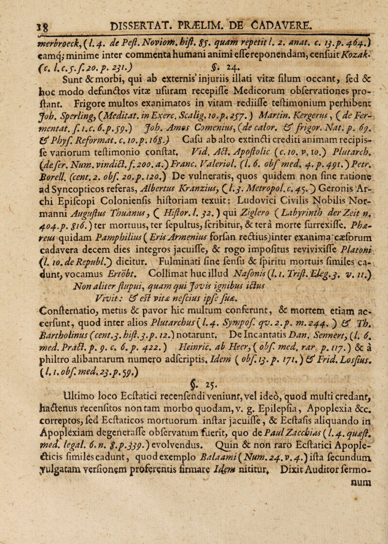 mm ■ ' 1 1 1 mmimmmmtmr ~~ --- -- ■aMMawMBMaHa>*«>aMM)aaM^ mcrbroeck,(l.4. de Peft.Noviom.hift. 8j. quam repetitl. 2. anat. c. 13.p. 464.) «amq; minime inter commenta humani animi effe reponendam, cenfuitKozak» (c* l, C.j. f 20, p. 2^1,) §. 2/J., Sunt &amp; morbi, qui ab externis6 injuriis illati vitas filum occant, fed Sc hoc modo defundlos vitae ufuram recepiffe Medicorum obfervationes pro¬ flant. Frigore multos exanimatos in vitam rediifTe teflimonium perhibent Joh. Sperlingj (Meditat, in Exerc, Scalig. 10.p. 257.) Martin. Kergerns, ( de Fer¬ mentat, f. i.c. 6.p.jp.) Joh. Amos Comenius, (de calor. &amp; frigor. Nat. p, 67. &amp;Phyf. Reformat, c. 10,p. i6g.) Cafu ab alto extindli crediti animam recipis- fe variorum teflimonio conflat. Vid. Aci. Apoftolic. ( c. 10. v, 10.Plutarcb. {defer. Num. vinditl.f 200. ad) Franc, Valeriol. (1.6. obf med. q.p. 4gid)Petr. Porell. (cent. 2. obf. 20.p. 120.) De vulneratis, quos quidem non fine ratione ad Syncopticos referas, Albertus Kranzius, (7.y. Mctropol. c. 45.) Geronis Ar- chi Epifcopi Colonienfis hifloriam texuit: Ludovici Civilis Nobilis Nor- manni Augufius Thuanus, Q Hiftor. 1.32. ) qui Ziglero (Labyrinth derZeit n. 404.p. g 16.) ter mortuus, ter fepultus, fcribitur, &amp;tera morte furrexiffe. Pha- reiu quidam Pamphilius ( Eris Armenius forfan redlius)inter exanima caeforum cadavera decem dies integros jacuifTe, &amp; rogo impolitus revivixifTe Platoni (L 10.deRepublf) dicitur. Fulminati fine fenfu Sc fpiritu mortuis fimiles ca¬ dunt, vocamus Ertobt♦ Collimat huc illud Nafonis (l.i. Frif.Ekg.y. v.ut) Non aliter ftupui, quam qui Jovis ignibus itlus Vivit: &amp; e Et vita nefcius ipfe fua. Conftertlatio, metus Sc pavor hic multum conferunt, Sc mortem etiam ac- cerfimt, quod inter alios Plutarchusyl.q. Sympof qv.2.p. m.244. ) &amp; Tb. Bartholinus (cent.3. hift.3.p. 12.) notarunt. De Incantatis Dan. Sennert, (/. 6. med. Prdtl. p. 9. c. 6. p. 422. ) Heinric. ab Heery ( obf med. rar, p. 117.) &amp; a philtro alibantarum numero adfcriptis. Idem ( obf 13.p. 171.) &amp;Frid.LosJius, ( /. /. obf. med. 23.p. 53.) §• 25- Ultimo loco Ecflatici recenfendi veniunt, vel ideo, quod multi credant, hadlenus recenfitos non tam morbo quodam, v. g. Epilepfia, Apoplexia &amp;c. correptos, fed Ecflaticos mortuorum inflar jacuifTe, Sc Ecflafis aliquando in Apoplexiam degenetaffe obfervamm fuerit, quo Se, PaulZaccbias^l.q.quaft. med. legal. 6. n. $.p*339') evolvendus* Quin Sc non raro Ecflatici Apople- £licis fimiles cadunt, quod exemplo Balaami {Num. 24.V. ^.)ifla fecundum yulgatam verfionem proferentis firmare Idem nititur. Dixit Auditor Termo¬ num