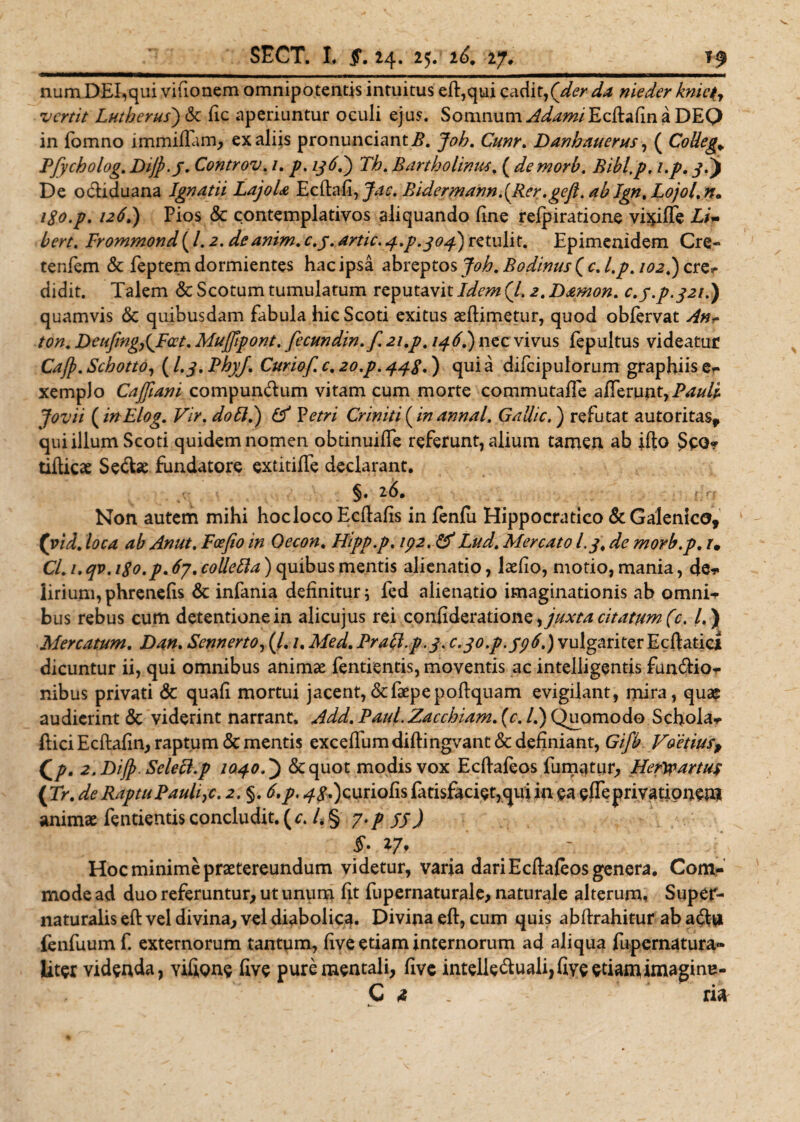 |lnw ,n - - - 11 r~- 11 1 m ir — num DEI,qui vifionem omnipotentis intuitus eft,qui cadit,nieder knictj vertit Lui herus) &amp; fic aperiuntur oculi ejus. Somnum ^^w/Edlafin a DEQ in fomno lmmiffam, ex aliis pronunciantP. Joh. Cunr. Danhauerus, ( CoUeg* Pfycholog. DiJp.J. Controv. /. jp. z^.) Th. Bartholinus, ( demorb. Bibip, i.p. j.j De odiduana Ignatii LajoU Ecftafi, jae. Bidermann.(Rer.geft. ab Ign, Lojol.n. igo.p. 126.) Pios &amp; contemplativos aliquando fine refpiratione vixiffe Li~ bert. Frommond (/. 2. deanim. c.y. artic. 4^.304) retulit. Epimenidem Cre» tenfem &amp; feptem dormientes hac ipsa zb\:^to$Job.Bodinus(cJ.p.iQ2t)c\:zT didit. Talem &amp; Scotum tumulatum reputavit /z/zv# (/. 2. Damon. c.y.p.321.) quamvis &amp; quibusdam fabula hic Scoti exitus seilimetur, quod obfervat /ter /e#. DeuJing,{Fcet. Mufftpont. fecundin. f. 21.p, 146.) nec vivus fepultus videatur Caffi. Schotto, (l.j. PhyJ\ Curiof. c. 20.p. 448.) qui a difcipulorum graphiis er xempJo Cajjiani compundum vitam cum morte commutaffe afferunt, Jovii ( inElog. Vir. do£J.) &amp; Vetri Criniti ( te annal. GaUic.) refutat autoritas* qui illum Scoti quidem nomen obtinuiffe referunt, alium tamen ab ifio Spo* tifticae Sedae fundatore extitiffe declarant. §. 26. Non autem mihi hoc loco Ecftafis in fenfu Hippocratico &amp; Galenico, (vid. loca ab Anut. Fcefio in Oecon. Hipp.p. 192. &amp;Lud. Mercato l.jt de morb.p. r. C/. /. ^p. 67% colletta) quibus mentis alienatio, laefio, motio, mania, de* iirium, phrenefis &amp; infania definitur; fed alienatio imaginationis ab omni* bus rebus cum detentione in alicujus rei confideratione, juxta citatum (c. /. ) Mercatum. Dan. Sennerto, (/. /. T/£y/. Pracl.p.3. C-3°F‘S9^) vulgariter Ecftatici dicuntur ii, qui omnibus animae fentientis, moventis ac intelligentis fundio* nibus privati &amp; quafi mortui jacent,&amp;faepepofiquam evigilant, mira, quae audierint 5c viderint narrant. Add. Paul.Zacchiam. (r. /.) Quomodo Schola* ilici Ecftafin, raptum <Sc mentis excefifumdiftingvant &amp; definiant, Gifb Foetius, Qp. 2.Dijj>. Selecl.p 1040&amp;quot modis vox Edlafeos fumatur, Hefwartus (Tr. de Raptu Paulle. 2. §. £ p, 48*) curiofis fatisfaciet,qui in ea effe privationem animae fentientis concludit, (c. 4 § 7./ jjJ Hoc minime praetereundum videtur, varia dari Ecftafeos genera. Com¬ mode ad duo referuntur, ut unum fit fupernaturale, naturale alterum, Super- naturalis eft vel divina, vel diabolica. Divina eft, cum quis abftrahitur ab ad# fenfuumf. externorum tantum, five etiam internorum ad aliqua fupernatura» Uter videnda, vifione five pure mentali, five intelleduali, five etiam imagine- C 4 ria