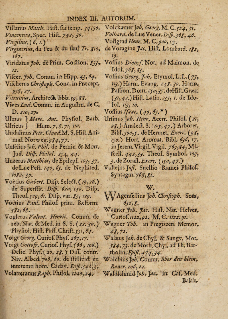 Villanus Matth. Hift. fui temp. 34150. Vincentius, Spec. Hift» 742430. Virgiliux, ( 6, l.J( Virgineriusdu Feu &amp; du feul 2&gt;» &lt;£/0, 167. Viridatus Joh. dePrim. Co&lt;5tion. &lt;?#y «■- Vifcer. Joh, Coram, in Hipp. . Vifcherns Chrijloph. Cone. in Praecept. 9JSi27- Vitruviusr Architeok Iit k.jpiSS. Vives Zz/^Z Coram. in Auguftirl.de C. D. 210,29, Ulmus \Marc. Am. PliyfioL Barb. Ulricus J, Kum. 7, g. 71, 110. Undalinus PetK Claucfr.M. S, Hi it .Ani¬ mal. Norweg. 934,, 77. Unfelius Joh. Phil. de Pernic. &amp; Mort, Jud. Dip. PhiloL 254, 44. Unzerus Matthias, deEpilepf. 103, 37. deLuePeft. 140, 65. de Nephited. 1082, 37. Voetius Gisbert. Difp. Selecft, (/p, 26.) de Superftir. Bip. 620, 140. Difp, Theol./??, 61. Difp. var. 83, 129. Voetius Paul. Philof. prini. Reform; 382,68. Vogierus Valent. Hemic. Comm. de reb.Nat. 8c Med. in 5. S. (22.30.) Phyfiol. Hift. Paff. Chrift.jy/, 64. Voigt Georg. Curioft Phyft 267,17. Voigt Gottofr. Curioft Phyft (66, 100.) Delie, Phyf! (^, ) Difft contr. Niv. Albed.70^, 60. de ftiflicid; ex interemti hom. Cadav. Dip. 546,3« Volatteranus Raph. Philol, 1220,24,. Volckamer Joh. Georg. M. C.524,51. Volhard. de Lue Vener. Dip. 368, 46. Voligrad/fc#r. M. G.900,15. de Voragine Jac. Hift. Lombnrd. 182, 19. Voflius Dionyf. Not. ad Maimon. de Idol. 768,83. Voflius Georg. Joh. Etynjol. L. L. ( 75y //y.)Harm. Evang, 248,30. Harm. Faflion. Dom. 250,35. deHift.Greec. Uh 4* 7) Hift. Latin. 235, 1. de Ido¬ lo!. 113, 10. Voffius Jfaac.. ( 49, 65. * ) Urfinus Joh. Henr. Aeerr. Philbl. (21, 28.) Anale6t. S. (105,47. ) Arboret. Bib 1.500,5. deHermet. Exerc. (98$ 1507) Hort. Aromat. Bibi. 636, 17. in Jerem.Virgjf. Vigil. 769,84, Mi- fcell. 442,33. TheoL Symbol. 109, 3, de Zoraft. Exerc. (15477) Vultejus Jujl. Snellio- Ramei PbiioC, Syntagm .768,81* W»# ^/^/TAgenfeilius Joh. Chrijloph. Sotay 632,8. Waguer Jcb. Jac. Hift, Nat. Heivef. CntioC. 1122,92« M, C. 1122.91. Wagner Tob« in Pregizzeri Memor. 48,7*- _ / a Iasus Joh. de Chyf. &amp; Sangv. Mor. 584,73. deMorb. Chyl. ad Th, Bar- tholi n.Fpift. 474,34. Wakhius J oh. Comm. uberden kieiny Bauer, 206,22. 'Waldfchmi d Joh* Jac* ia C af, Medi