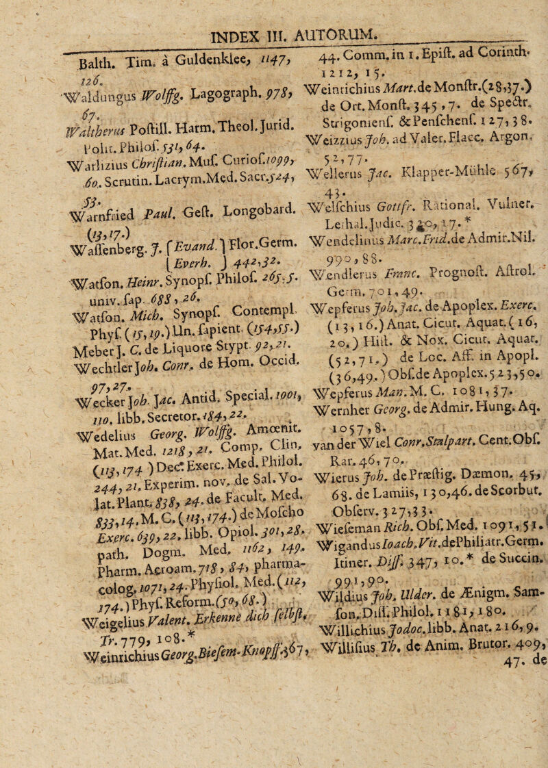 Balth. Tim. a Guldenklee, .114.7, 120, 'Waldungus JFolffg. Lagograph. 978, Wdlthcrm Poftiil. Hatm.TheoL Jurid. Polit. PhiloIJjbH- . Warlizius Cbriflian. Muf CunoL/^j?&gt; /0, Sc ruti n. Lac ry rn, M e d. Sactyaf, Warnfried i^a/. Geft. Longobard. wiflinberg. J. f 1 Flor.Germ. (Everh. J Watfon. Heinr. Synopf. Philof. *#*/• univ.fap. ,6,$$ ,26* , Watfon. Mich. Synopf. ContempL Phyf (f/, zp.)Un. fapient. Qs+Jf.) Meber J. C. de Liquore Stypt. ^, 2/. WeehtlerJtfA.C&lt;wr. deHom. Uccid. Wecker Jrfc. Antid, Sper.ial. /oez, no. libb.Secrecor.zW,-^- Wedelius Georg. ITalffg. Amaiut. - Mat.Med. /2/^, 2/. Comp. Clui, Oy,)D«c*ExeiT- ^.z.Expemi.novvde Sal.Vj lat. Piant. 2#.de Facolt, Med. /4. M. C. (/y, '74-)^ Mofcho Exerc. 639,22, libb. Opiol. 301,28, path. Dogro. Med. 1162, W9&gt; Pharm. Aeroam,71$ &gt; $h pbanna- coiog.WhH- Fbyfiol. Med.(H2, t74.) Phyf. Reform. (s°&gt; 68.) 7. WeigdiusValent. Erkenne dtch fe-thju Tr, 719&gt; J°8‘* r /r a Weinrichius Geor&amp;Biefm-Jwejfao 7, 44, Gomm, in 1. Epift. ad Corinth* I2i2, 15. Weinrichius Mdrt,&amp;% Mordlr.(28i37 0 de Ort.Monfte 345 »7» de Spe&amp;r* Strigomerif, &amp;Penfchenf. 1 27,3 8* Weizzius Joh, ad Valet, Flacc, Argon. 52,77,. Weiierus fac, Kiapper-Miibk 567, 43. Weiichius Rational. Vuiner*- Leihd.Judic. 340,17.* endeimus Marc.Frtd.dt Admir.NiL 970, 88. W&amp;ndierus iF» Prognoft. AftroL Germ, 7,01,49. Wepfeus^^/4t. de Apoplex. Exerc, (13,16.) Anat. Gicut. Aquat. ( 16, 20.) Hiil. &amp; Nox. Cieat. Aquat. (52,71,) de Loc. AfE in ApopL (3 6,49,) Obf.de Apopl ex. 523,50. Wepferus ManM. C. 1081,37;, Wernhei* de Admir. Hung. Aq. 1 °57 ? 8« yande.r Viei Conr.Smlpm. Cent.ObL JRaiv 46, 7 Pierus Joh, de Praedig. Daemon, 4 5 * 68. de Lamiis, 13 0,46, de Scorbuf, Obferv. 3 27,3 3. ^ Wieleman Rich, Obf Med, 1091, 51.L Wigandus/^zA/^A.dePhiliatr.Germ. Itiner. Dijf, 347’ IO-* deSuccin. 99.1,90. Wildius Job, Uldcr, de Atnigm. Sam- fon,Diff.!Philol, 11&amp;1, 18°. WUlLchius jWtfff.libb. Anat. 116,9. WUlifius Tb, de Anim. Brutor, 409, ai. de