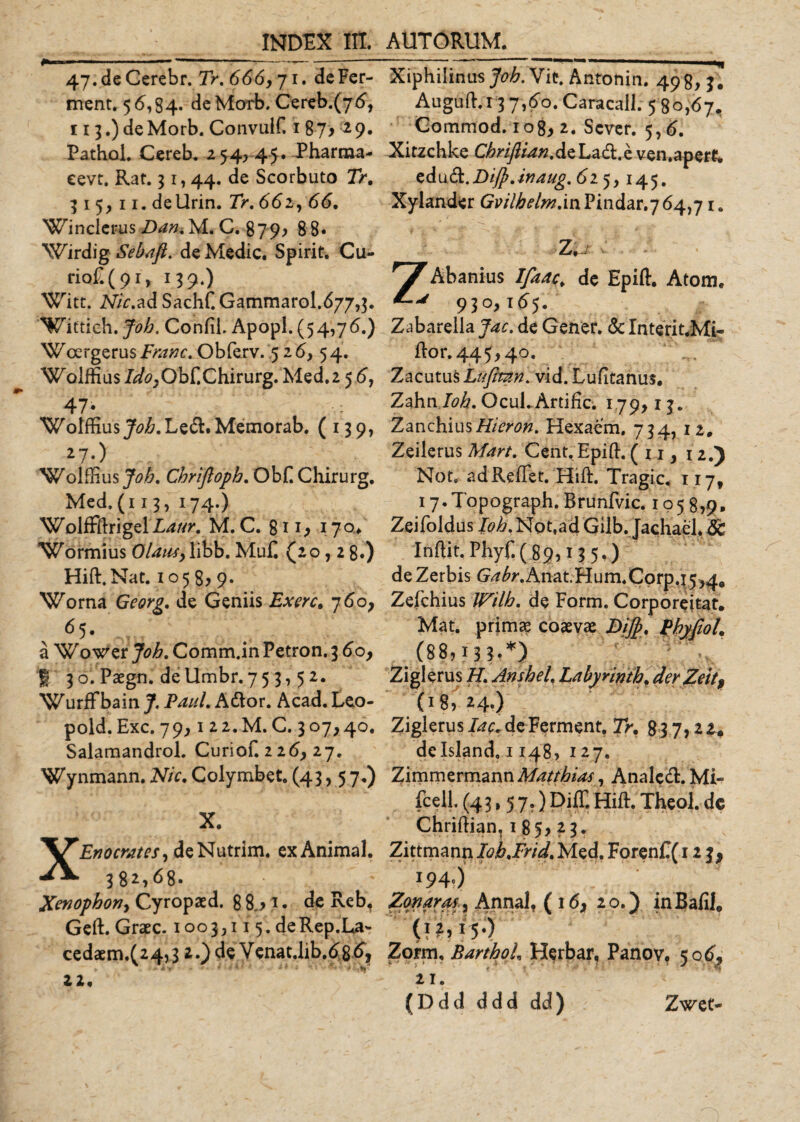 ^_INDEX Iit. 47.deCerebr. Tr, 666,71. deFer- ment, 56,84. deMorb. Cereb.(76, 113.) deMorb. Convulf. 187^ 29. PathoL Cereb. 254, 45. Pharma- eevt. Rat. 31,44. de Scorbuto Tr, 315,11. deUrin. Tr, 662, 66. Winclerus Dan, M. C. 879, 8 8« Wirdig Sebaft. de Medie. Spirit. Cu- riof.(9r, 139.) Witt. Nic,ad Sachf. Gammarol.677,3. Wittich. Joh, Confii. Apopl. (54,76.) Woergerusi7^^. Obferv. 5 26, 54. Woiffius/^,Obf.Chirurg. Med.2 5 6, 47* Woiffius47&lt;9/&amp;.Le&lt;5l.Memorab. (139, 27-) WolfEus Joh, Chriftoph, Ob£ Chirurg. Med, (1 13, 174.) Wolffftrigel£4//&gt;*. M. C. 8n; 170* Wormius Olaus,libb. MuC (20,2 8.) Hift.Nat. 1058, 9. Worna Georg, de Geniis Ex ere, 760, 65. a Wower Joh, Comm.in Petron. 3 60, f 3o. Paegn. dellmbr.75 3,5 2. Wurffbain J. Paul, Ador. Acad. Leo- pold.Exc. 79,1 22.M. C. 307,40. Salaraandrol. Curiof. 2 26, 27. Wynmann. Nic, Colymbet. (43, 5 7.) X. X£?70m/^/,deNutrim. exAnimal. 382,68. Xenophon, Cyropaed. 8 8,&gt; 1. de Reb, Geft. Graec. 100 3,115. de Rep.La- cedaem.(24,3 2.) de Venat.lib.686, 22. AUTORUM. Xiphilinus Joh, Vit. Antonin. 498, 3. Auguft.i 3 7,60. Caracall. 5 80,67. Commod. iog, 2. Scver. 5,6. Xitzchke ChriftianAs Lad.e ven.aperk z&amp;udL.DiJpJnaug.6i'), 145. Xylander Gvilhelm,'mPindar.7 64,71. Zi/ Zabarella Jac. de Gener. &amp; Interit.Mi- flor.445,40. Zacutus Lufitan, vid. Lufitanus. Zahn loh, Ocul. Artific. 179,13. Zanchius Hier on. Hexaem. 734, 12. Zeilerus Mart, Cent.Epift. ( 11, 12.) Not. adReffet. Hift. Tragic. 117, 17. Topograph. Brunfvic. 1 o 5 8,9. Zeifoldus loh, Not.ad Giib. Jachael, 8c Inftit. Pbyf.( 89,13 5.) deZerbis G^.Anat.Hum,Corp.j5,4e Zefchius Wilh, de Form. Corporeitat. Mat. primas coaevae DiJJ, Pbyfiol. (88,13?-*) Ziglerus H, Anshel, Labyrinth, der Zeit9 (18, 24.) Ziglerus lac, de Ferment, Tr, 83 7,2 2# delsland, 1148, 127. ZimmermannA/^//^/, Analcd.Mi- fcell. (43,57.) Diff. Hift. Theol. dc Chriflian, 1 85, 23. Zittmann Ioh,Frid, Med. ForenC( 123, 194.) Zonarof, Annalf (16, 20.) in Bafile Zorm, BarthoL Herbar, Panov. 506, 21. (Ddd ddd dd) Zwet-