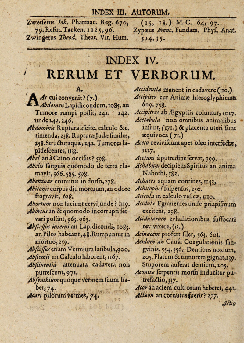 Zwetferus lobi Pharmac. Reg. 670, (15, 18.) M. C. 64, 97. 79&lt;Refut.Taeken. 1125,96. Zypaeus Franc. Fundam. Phyf. Anaf. Zwingerus Theod. Theat. Vit. Hum. 514,3 5. ' 1 / • - r \ . J INDEX IV. ; RERUM ET VERBORUM. A. As cui convenit ? (7.) Abdomen Lapidicondum, 1085.an Tumore rumpi polfit, 241. 242. unde 24 2.246. Abdominis Ruptura alcite, calculo &amp;c. timenda, 238. Rupturae Judaefimiles, 258.Stru&amp;uraquae, 242. Tumores la- pidelcentes, 1133. Abel anaCaino occifus? 598. Abelis languis quomodo de terra cla¬ mavit, 566.585. 598. Abenzoar cornutus indorfo,278. Abitonis corpus diu mortuum,an odore fragra vit, 628. Abortum non faciunt cervi,unde ? 1119. Abortus an &amp; quomodo incorrupti fer- vari polfint, 963.965. Abfcejfm interni an Lapidicondi, 1083. an Pilos habeant,48.Rumpuntur in mortuo, 259. AbfieJJus etiam Vermium latibula,900. Abflemii an Calculo laborent, 1167. Abflinentid attenuata cadavera non putrefeunt, 971, AbfynthiumopiQvpiQ vermem fuum ha- . 74- Awri pilorttm terme$; 74&lt; Accidentia, manent in cadavere fno.) Accipiter cur Animae hieroglyphicum 6o?- 758. Accipitres ab Aigyptiis coluntur, 1017. Acetabula non omnibus animalibus infunt, (171.) &amp; placenta uteri fune aequivoca ( 71.) Aceto revivifeuntapes oleointerfe&amp;ae, 1227. Acetum a putredine fervat, 999. Achabum decipiens Spiritus an anima Nabothi,582. Achates aquam contines, 1143, Achitophel fulpenfus, 250. Acicula in calculo veficae, 1110. AciduU Egranenfes unde priapiimum excitent, 298. Acidularum evhalationibus fuffocati revivixere,(i3.) Acinacem profert filer, 563. 6ol. Acidum an Caula Coagulationis lan- gvinis,554.556. Dentibus noxium, 205. Flatum &amp; tumorem gignat,239. Stuporem auferat dentium, 205. Aconita ferpentis morfu inducitur pu- trefadio,337. Acor an aciem cultrorum hebetet, 441» Attaon ancornutusfuerit? 277. Attio