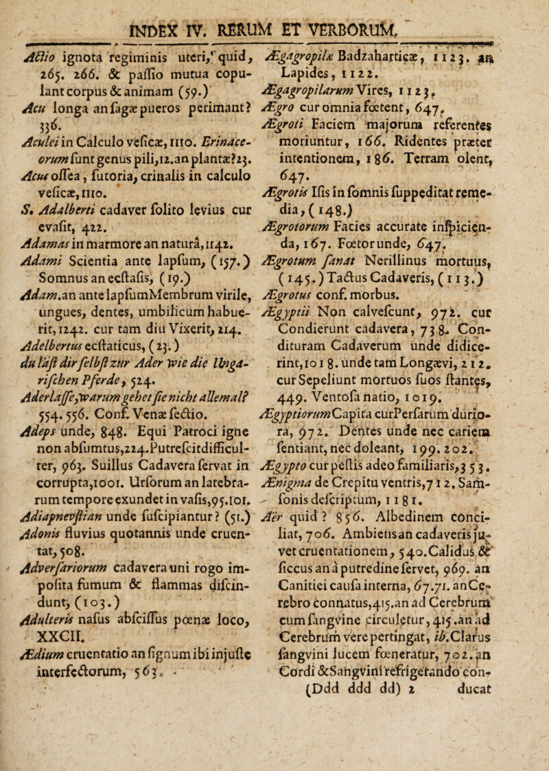 Aflio ignota regiminis uteri/quid, 265. 266, &amp; pallio mutua copu¬ lant corpus &amp; animam (59.) Acu longa anfagaepueros perimant? 336- Aculei in Calculo veficae, 1110. Erinace- orum funt genus pili, 12. an piantae? 23. Acm o/Tea, Tutoria, crinalis in calculo veficae, mo. S, Adalberti cadaver folito levius cur evalit, 412. Adamas in marmore an natura, 1142. Adami Scientia ante lapfum, (157.) Somnus an ecllalis, (19.) Adam.nn ante lapfumMembrum virile, ungues, dentes, umbilicum habue¬ rit, 1242. cur tam diu Vixerit, 214. Adelbertus ecllaticus, ( 23.) dulaft dirfelbjlzur Ader yvie die Ibigd- rifchen P fer de, 524. Aderlajfegwarumgehetfie nicht allemal? 554.556. Conf. Venae fe&amp;io. Adeps unde, 848- Equi Patroci igne nonabfumtus,224.Putrefcicdifficul- ter, 963« Suillus Cadavera fervat in/ corrupta,toor. Urforum an latebra¬ rum tempore exundet in vafis,95.101. Adiapnevftian unde fufcipiantur? (51.) Adonis fluvius quotannis unde cruen¬ tat, 508. Adverfariorum cadavera uni rogo im¬ polita fumum &amp; flammas difcin- dunt, (103.) Adulteris nafus abfciffus poenae loco, XXCII. Aldium cruentatio an lignum ibi injufle interfe&amp;orum, 563/ • -„---:—, ' /EgagropiU Badzaharticae ? 1123. aa Lapides, 1122. Algagr opi larum Vires, 1123, /Egro cur omnia foetent, 647 9 AEgroti Faciem majorum referentes moriuntur, 166. Ridentes praeter intentionem, 186. Terram olent, 647. /E^rotis Ifis infomnisfuppeditatremc- dia, (148.) Algrotorum Facies accurate inlpicien- da, 167. Foetorunde, 647. JEgrotum fanat Nerillinus mortuus, ( 145. )Ta&amp;us Cadaveris, ( r 13.) Algrotus conf. morbus. /Egyptii Non calvefcunt, 972. cur Condierunt cadavera, 738.« Con- dituram Cadaverum unde didice¬ rint, 101 8. unde tam Longaevi, 212. cur Sepeliunt mortuos fuos flantes, 449. Ventofanatio, 1019. AEgyptiorum Capita curPerfarum durio¬ ra, 972. Dentes unde nec cariem fentiant, nec doleant, 199. 202. uEgypto cur pellis adeo familiaris, 3 5 3. AEnigma de Crepitu ventris,712, Sam- / fonis defcriptum, 11 81. Aer quid?^856. Albedinem conci¬ liat, 70 6. Ambiensan cadaveris ju¬ vet cruentationem, 540.Calidus ficcus ana putredine fervet, 969. an Canitiei caufa interna, 67.71. anCe» rebro connatus,4i5,an ad Cerebrum cumfangvine circuletur, 415 .an ad Cerebrum vere pertingat, /^.Clarus fengvini lucem feneratur, 702.an Cordi &amp;SangViuirefrigetando con- (Ddd ddd dd) 2 ducat