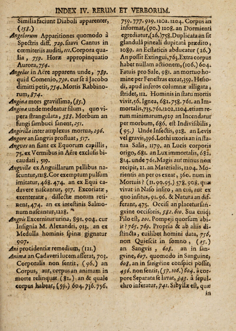 Similia faciunt Diaboli apparenter, ('/&lt;?•) Angelorum Apparitiones quomodo a Spe&amp;ris diff. 7^. fu avi Cantus in coemiteriis auditi, ///.Corpora qua¬ lia , 7/7. Hora appropinquatio Aurora, 7/4. Angelus in Aere apparens unde, 789* quid Comenio,7^0. curfe a Jacobo dimitti petit, 774, Mortis Rabbino- rum, 87 4 • Angina mors gravi/fima, (8j.) Angina unde medeatur filum, quo vi¬ pera flrangulata, gS8&gt; Morbum an fungi fambuci fanent, 2ji. AngiriUa inter amplexus mortua, 296. Angore an fangvis profluat, 5l7' Angvesan fiant ex Equorum capillis, 75. ex Vermibus in Aere exclufis bi- caudati, 519. Angvilla ex Anguillarum pellibus na- fcuntur,1218.Cor exemptum pullum imitatur, 468.474. an ex Equi ca¬ davere nafcantur, 917. Excoriatae, exenteratae, diffe&amp;ae motum reti¬ nent, 474. an ex inteflinis Salmo¬ num nafcantur, 1228* H Angyis Excernitur urina, 891.904, cur Infignia M. Alexandri, 913. an ex Medulia hominis fpinae gignatur 907. &gt;£»/procidentiae remedium, (121.) Anima an Cadaveri lucem afferat, 703* Corporalis non fentit, (96.) an Corpus, aut, corpus an animam in morte relinquat (82.) an &amp; quale corpus habeat, (5^) 604.736.756* 759« 777* 929* IZ02* 1204. Corpus an informat, (90.) 1208. an Dormienti egrediatur,(26.)758.Duplieataanfit glandula pineali dupicata praedito, 1089. anEcflaticis abducatur (26.) An poffit Extingui^bj.Extra corpus habet nullam a&amp;ionem, (106.) 604. Fatuis pro Sale, 981. an mortuo ho¬ mine per Feneflras exeat,359. Hefio- di, apud inferos columnae alligata * ftridet, 112. Hominis in flatu mortis vivit,56. Ignea, 681.758» 761. an Im¬ mortalis, 735.76i.!202.iio4.etiam re¬ rum minimarum,929 an Incendatur per morbum, 686. efl Indivifibilis, (95.^ llndelnfedlis, 928. an Levis vel gravis,396.Lothi uxoris an in fla- tua Salis, 1179. an Lucis corporis origo, 681. an Lux immortalis, 6 82* 814. unde 76i.Magis aut minus non recipit, 21, an Materialis, 1204. Mo- rientis an per os exeat, 36©. numin Mortuis? (11.90.9^.) 578.908.qu» vivat inNafo infito, an cui, aut ex quo infitus, 91.96. &amp; Natura an dif¬ ferant, 475. Occifi anplaceturfah- gvine occiforis, j82*610. Sua cuiq$ Pilo efl, 20U Pompeji quorfum abi- it?765* 769. Propria &amp; ab aliis dL Ilindla, cuilibet homini data, non Quiefcit in fomnb * (xj.) an Sangvis , 60$* an in lan- gvine, 6oj% quomodo in Sanguine* 6086 an in farigvine eonfpici poffit^ 496. nonfentit, (/7.106,) 604, a cor¬ pore Separata fe lavat, a fepuL chro inferatur, 741. Sibyllae efl, quaS in