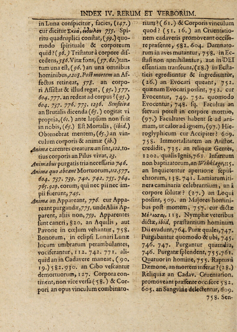 in Luna confpicitur, facies, C'^7-) cur dicitur E&gt;uce\ ov 755* Spi¬ ritu quadruplici conftat, {99.) quo¬ modo fpirituale &amp; corporeum quid ? (96.) Tridatur a corpore dif- cedens, Vitae fons, (/7. ^tan¬ tum una ed, {96.) an una omnibus \\Qm\n\bYi$,i2o$.Poftmortem an Af- fetdus retineat, 373. an corpo¬ ri Allidat &lt;3c illud regat, (p5')577* 604.777. an redeat ad corpus ? (pjT) 604. 737. 776. 773. 1236. Senfitiva an Brutalis dicenda (63.) cogitat vi propria,(61.) ante lapfum non fuit in nobis, (/ff.) Eft Mortalis, (ibid.) Obtenebrat mentem, (63.) an vin¬ culum corporis &amp; animae (ib.) Anima carentes creatura an fint,/^.to¬ tius corporis an Pilus vivat, 23. Animabas purgatis tria neceffaria 746. Anima quo abeant Mortuorum,//2.777. #04. 737, 739• 74°' 742' 755• 76s.p2p. torum, qui nec pii nec im¬ pii fuerunt, 747, Anima an Appareant, 776. cur Appa¬ reant purgandae, 777. unde Aliis Ap¬ parent, aliis non, 739. Apparentes funtcancri, %io. an Aquilis, aut Pavone in coelum vehantur, 758. Bonorum, in eclipd Lunari Lunae locum umbrarum perambulantes, vociferantur, 112. 742. 771. ali¬ quid an in Cadavere maneat, (90. 19.) 582.93°. an Cibo vefcantur demortuorum, 127. Corpora con¬ tinent, non vice verfa-f^ 8.) &amp; Cor¬ pori an opus vinculum combinato-? rium ? ( 61.) St Corporis vinculum quod ? (51. 16.) an Cruentatio¬ nem cadaveris promoveant occife- repraefente, 58 2. ^04. Damnato- ruminavesmutantur, 75 8. inEc- ftafi non annihilantur, aut in DEI effentiam tranfeunt, (28.) inEcfta- . ticis egrediuntur &lt;5c ingrediuntur, (2(5.) an Evocari queant, 752. quaenam Evocari posfint, 75 2. cur Evocentur, 749. 752* quomodo Evocentur, 748. fq. Facultas an fervari poteft in corpore mortuo, (97.) Facultates habent fe ad ani¬ mam, ut calor ad ignem, (97.) Hie- roglyphicum cur Accipiter? 609. 758. Immortalitatem an Ariftot. credidit, 735. an reliquae Gentes, 1202. qualis Ignis,761. Infantunt non baptizatorum,an Wehklage, 115. an Inquietentur apertione fepuL chrorum, 13 8. 741. Lamiarumiti- neracaminaria celebrantium, ana corpore folutae? (27.) an Loqui posfint, 509. an Majores homini¬ bus poft mortem, 757. curdi&amp;ae Mehosajt 113. Nymphae veteribus di&amp;ae, ibid. praedantium hominum Dii evadunt,7 64. Purae quales, 747. Purgabantur quomodo &amp; ubi, 745. 746. 747. Purgantur qnamdiu, 746. Purgataefplendent, 75 5.761. Quatuorin homine,75 5. Raptus Daemone, ammerfem inferat ? (2 8.) Reliquiae an Cadav. Cruentation. promoveantpraelenteoccifore 582. 605. an Sangvihe dek&amp;entur, 609. 758. Sen~