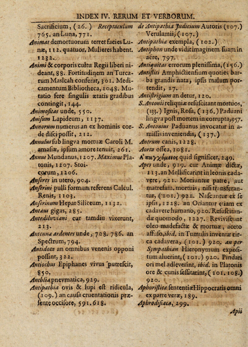 Sacrificium, (26. ) Receptaculum 765. an Luna, 771. Animas demortuorum terret facies Lu¬ nae, 112. quatuor. Mulieres habent. 1232. Animi tk corporis cultu Regii liberi ni- deant, 88- Fortitudinem anTurca- rumMaslcah conferat, 301. Medi¬ camentum Bibliotheca, 1048. Mu¬ tatio fere finguiis aetatis gradibus contingit, 144. Animofitas unde, 550. Anifum Lapideum, 1137. Annorum numerus an ex hominis cor¬ de diicipofiit, 212. Annuluskbblingva mortuae Caroli M. amafiae, ipfumamoretenuit, 261. Annus Mundanus, 12 o 7 % Maximus Pla¬ tonis, 1207. Stoi¬ carum , I 2 0(5. - An fer es in utero, 904. Anferini pulli formam referens Calcul. Renis, 1103. Anferinum Hepar Siliceum, 1132. Antaus gigas, 285. Antediluviani cur Camdiu vixerunt, 213. Antenna ardentes unde, 7 08. 78 6. an Spe&amp;rum, 794. Antidota an omnibus venenis opponi poflint, 322. Antiochus Epiphanes vivus jputreicit, 85°* Antblia pnevmati ca, 929. Antipathia ovis &amp; lupi efl ridicula, (109.) an caufe cruentationis prae- fente occifore, 591.61-8« de Antipathia Judicium Au toris (107.) Verulamii, (107.) Antipathia exempla, (102.) Antiphon unde viditimaginem fuam in aere, 797. - Antiquitas errorum pleniflima, (15 £•) Antiftiti Amphi&amp;ienfium quoties bar- • ba grandis nata, ipfis malum por¬ tendit, 17. Antiftrigiuman detur, 120. S. Antonii reliqui* rcfufcitant mortuos, (135.) Ignis, Rofa, (136.) Paduani lingva poft mortem in corrupta,957. S. Antonius Paduanus invocatur in a- miflisinveniendis, (137.) Antrum canis, 1228. Aorta offea, 1081. fi vuyxQ&amp;Bvos quid fignificef, 249. Apes unde, 919. cur Animae didtae, 113 .an Mellificarint in leonis cada¬ vere, 921. Moriuntur patre, aut matrefam. mortuis, nili transferan¬ tur, (101.) 92 m Na icuntur ex ie ipfis ,1228. an Oriantur etiam ex cadavere humano, 9 2 o, Refufcitan- dx quomodo, 1227. Revivifcunt oleo madefa&amp;ae &amp; mortuse, aceto affu (oyibid. in Tumulis inventae cir¬ ca cadavera, (101. ) 920. an per Sympathian Hieronymum expoli¬ tum aluerint;, ( 101.) 92-0. Pindari orimeladleverint, ibid, in Platonis ore &amp; cunis feffitarint, ( 1 o 1.108.) 920. Aphoriftica fententiaeHippocratis omni exparte verae, 1 89. Aphrodifacaj 299. Apii