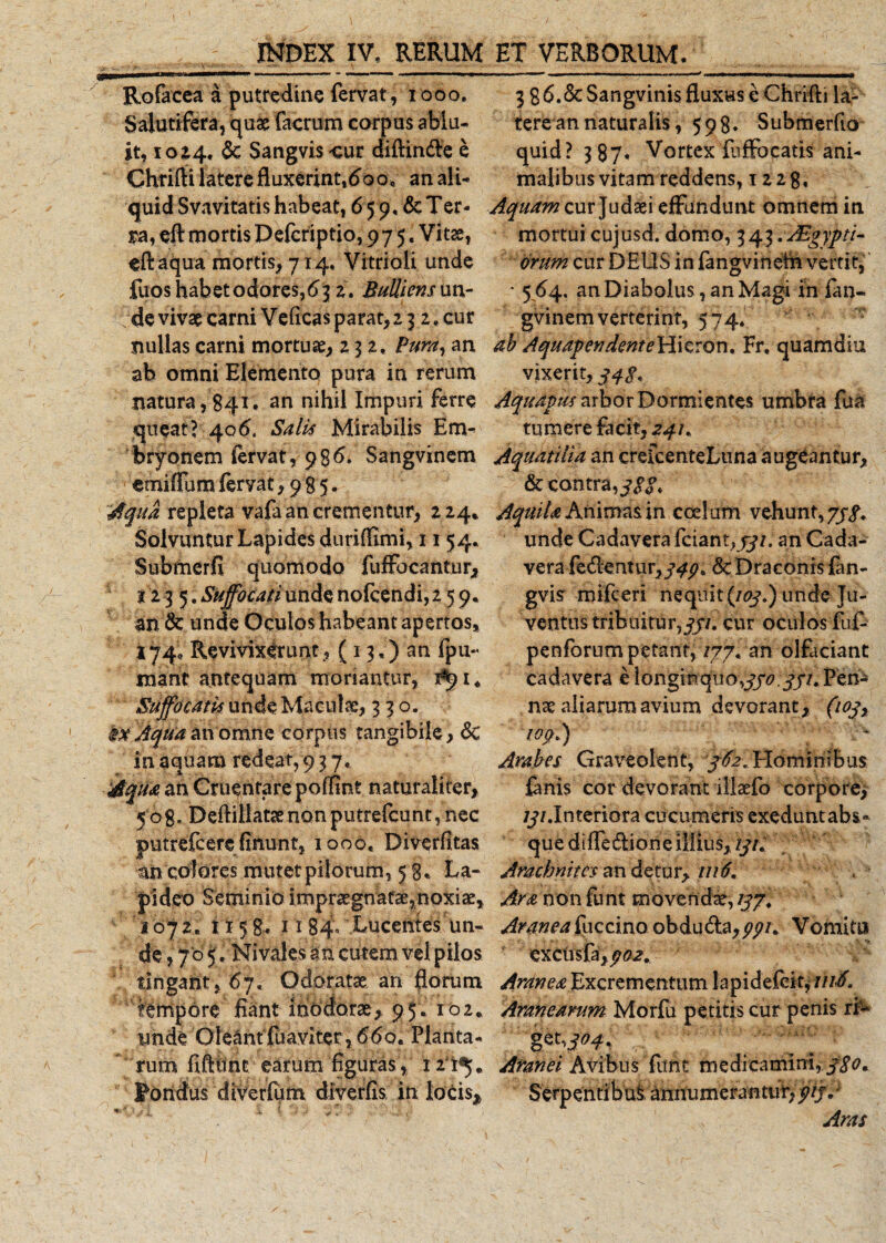 Rofacea a putredine fervat,1000. Salutifera, quae facrum corpus ablu¬ it, 10 £4, &amp; Sangvis cur diftinde e Chrirti latere fluxerint,do oe an ali¬ quid Svavitatis habeat, 6 59, &amp; Ter¬ ra, eft mortis Pefcriptio, 9 7 5, Vitae, effaqua mortis, 714, Vitrioli unde fuoshabetodores,d^ 2. Bulliens un- {de vivae carni Ve (Icas parat, 2 3 2, cur nullas carni mortuae, 232, Pura, an ab omni Elemento pura in rerum natura,841, an nihil Impuri ferre queat’ 40Salis Mirabilis Em¬ bryonem fervat, 986. Sangvinem emiffumfervat, 985. Aqua repleta vafa an crementur, 224* Solvuntur Lapides dnriflimi, 11 54, Subrncrfi quomodo fuffocantur, t13 5.Suffocatiundenofcendi,259. an 6c unde Oculos habeant apertos, 174, Revivixdunt, ( 13,) an fpu-&lt; rnant antequam moriantur, 1*91« Suffocatis unde Macula:, 330. Aqtia an omne corpus tangibile, 6c in aquam redeat, 9 3 7. Aqua an Cruentare poflint naturaliter, 508. Deftillataenonputrefcunt,nec putrefeere finunt, 1000, Diverfitas an colores mutet pilorum, 5 8» La¬ pideo Seminio impraegnatae,noxiae, 1072, 1158. 1184° Lucentes un- 3 8d.&amp; Sangvinis fluxus e Chrifti la¬ tere an naturalis, 598. Submerfio quid? 387* Vortex fuffocatis ani¬ malibus vitam reddens, 12 2 8, Aquam cur Judaei effundunt omnem in mortui cujusd. domo, 343.Aegypti¬ orum cur DEUS in fangvineth vertit, * 564. an Diabolus, an Magi in fan- gvinem verterint, 574* ab Aquap en dente H i c r o n, Fr, quamdiu vixerit, 3 4$, Aquapus arbor Dormientes umbra fua tumere facit, 241. Aquatilia an crefcenteLuna augeantur, &amp; contra, jgg. Aquila Animas in coelum vehunt, 7//. unde Cadavera fciant,jy/. an Cada¬ vera fedentur,/^)?. &amp; Draconis fan- gvis mifceri nequit (/07.) unde Ju¬ ventus tribuitur,qp. cur oculos fuf- penforum petant, /77. an olfaciant cadavera e longi nqiio,330 331. Pen¬ nae aliarum avium devorant, (1 03, top.) Arabes Graveolent, 362« Hominibus fanis cor devorant illaefo corpore, ///.Interiora cucumeris exeduntabs» que d i ffe diori e illius, 131. Arachmtcs an detur, 1116. Ara non funt movendae, 133. de, 70 5. Nivales an cutem vel pilos tingant, 67. Odoratae an florum tempore fiant inodorae, 95. 102* unde Oleantfuaviter, 660. Planta¬ rum fiftiint earum figuras , . Foridus diVerfum diverfis in locis, . Aranea fuccino obduda,ppi. Vomitu excii sfa,p&lt;?2. Aranea Excrementum lapidefcit,'///■£ Aranearum Morfu petitis cur penis ri^ get,^. Aranei Avi bu s fu n t m e dica mi ni, 380. Serpentibus annumerantur,)?//** Aras
