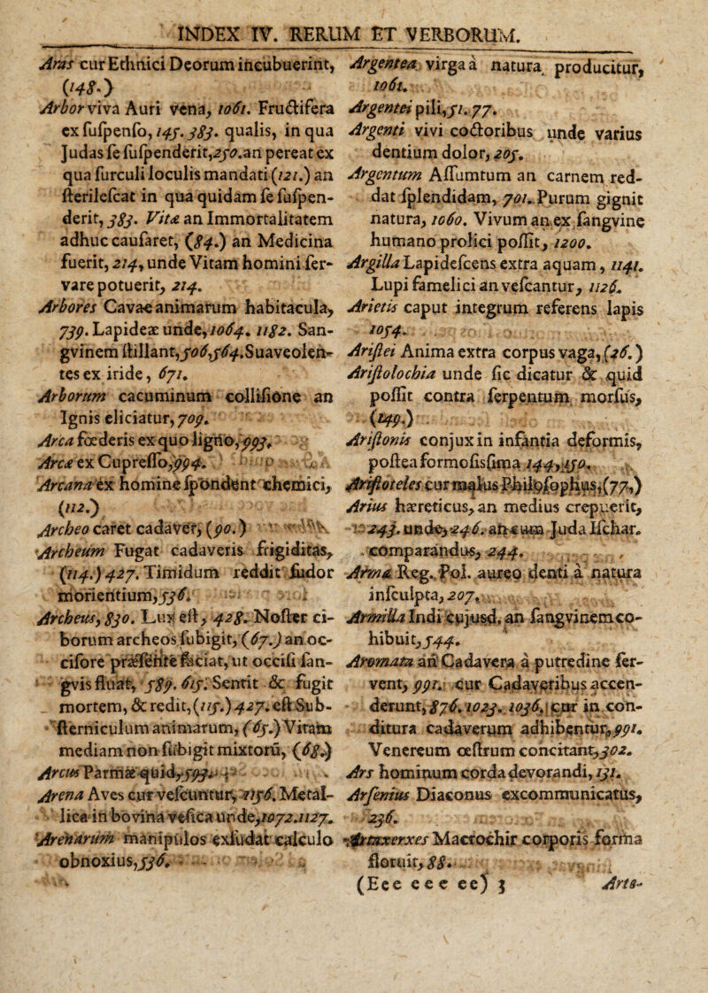 Aras cur Ethnici Dearum incubuerint, Arbor viva Auri vena, 1061. Frugifera cx fufpenfo, 143. 383» qualis, in qua Judas fe fulpenderit,2jo.an pereat ex qua furculi loculis mandati (121.) an fierilefcat in qua quidam le fulpen- derit, 383. Vita an Immortalitatem adhuc caufaret, (84.) an Medicina fuerit, 214, unde Vitam homini fer- vare potuerit, 214. Arbores Cavae animarum habitacula, 733. Lapideae unde,/^. 1182. San- gvinem Aillant,j'0&lt;f/tf.f.Suaveolen^ tesex iride, 6ju Arborum cacuminum collifione an Ignis eliciatur, 707. Arca foc deris ex qu o ligno,/#* ~ ^ Arca ex CuprelTo,//^. Arcana i* homine (pondent cheiruci, («o Arcbeocaret cadaver, (po.) v Archeum Fugat cadaveris frigiditas, {114.) 427. Timidum reddit fiidor morientium,#^ Archeusy 830. Lu&gt;t efl, 428. Nofter ci¬ borum archeosfubigit,(6j.) anoc- cifore praefeiitefaciatyUt occifi fan- gvis fluat, j8'j' Sentit &amp;c fugit mortem, 8c redit, (uj.) 427. efl Sub- fterniculum animarum, (tiy.) Vitam mediam non fubigit mixtoru, (j5g^ Arem Parmae quid^j^T Arena Aves cur vefcuntur, 2136, Metal- lica in bovina veflea unde,/^.//^ Arenarum manipulos exfudat calculo obnoxius,336, v..... . Argentea virga a natura producitur, io6u Argentei pili,//. 77. Argenti vivi co&amp;oribus unde varius dentium dolor, 203, Argentum Aflumtum an carnem red¬ dat lplcndidam, 70/.Purum gignit natura, 1060. Vivum anex fangvine humano prolici po/fit, 1200. Argilla Lapidefcens extra aquam, 1141. Lupi famelici an vefcantur, 112L Arietis caput integrum referens lapis 1034, Arifiei Anima extra corpus vaga, (&gt;£ ) Arijiolochia unde fic dicatur &amp; quid poflit contra ferpentum morfus, - \w*y Arifionis conjuxin infantia deformis, poflea formefisfima144^130+ AAfloteles curts^IusRhil|9|op^us,(77,) Arius haereticus,*an medius crepuerit, ■ 243, tmde&gt;246. ancum Juda Ifcliar. comparandus, 244. ^ Arma Reg./jPoI aureo denti .a natura inlculpta, 2ojx\^. Armilla Indi cejusd, an fang vi nem co¬ hibuit,/^. Aromata an Cadavera a putredine fer¬ vent, ppr. cur Cadaveribus accen¬ derunt, 8j6\ 1023... 1036» | cur in con¬ ditura cadaverum adhibentur,ppi. Venereum ceflrum concitant,302+ Ars hominum corda devorandi, 131. Arfenim Diaconus excommunicatus, - 236. ; • mr.j.x” Artaxerxes Macrochir corporis forma floruit,^....