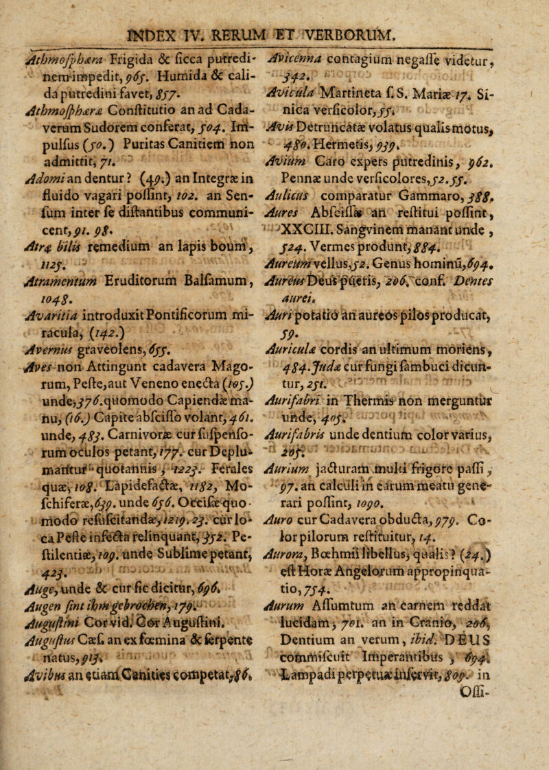 Atbmofybara Frigida &amp; ficca putredi' nem-impedit,^&lt;ff. Humida &amp; cali¬ da putredini favet, 8S7• Atbmojphara Conditutio an ad Cada¬ verum Sudorem conferat, 304, Im~ pulfus (/0.) Puritas Canitiem non admittit; 7/. Adomi an dentur ? (44?.) an Integras in fluido vagari poffint, 102. an Sen¬ ium inter fe didantibus communi- cenr, pi.pS* Atra bilis remedium an lapis boum , 1125. Atramentum Eruditorum Balfamum, 104$. Avaritia introduxit Pontificorum mi¬ racula, (142I) Avemus graveolens, 633. Aves non Attingunt cadavera Mago¬ rum, Pede, a ut Veneno enecfa {t?sO unde,i7^.quomodo Capienda ma¬ nu, (16.) Capiteabfciffo volant, 461. unde, 483' Carnivorse. curfiifpenfb- rum oculos petant, iyy. cur Deplu- maritur* quotannis, -1223. Ferales quas, 108. Lapidefa&amp;ae, 1182, Mo- fchiferas,^. unde 636, Occifae quo¬ modo refufcitandas,/2/^.2^. curio1* ca Pede infe&amp;a relinquant, 33 2 % Pe- ftilentias,'109. unde Sublime petant, 423* Auge, unde &amp; cur fic dicitur, 4g&amp; Augen fint ihmgcbrochen, 17p% Auguflini Cor vid* (5or Augudini. Auguftus Casf. an ex foemina &amp; ferpente natus,pijk . i  . Avibus an eti&amp;mCaniuts competat,^ Avicenna contagium negafle videtur, H2' Avicula Martineta f. S. Marias /7* Si- nica verficolor,//* Avis Detruncatas volatus qualis motus, 480. Hermetis, 333 &gt; Avium Caro expers putredinis, 362. Pennas unde verdcolores,32.33. Aulicus comparatur Gammaro, 388• Aures Abfcidas an reditui poffint, * ^XXCIIL Sangvinem manant unde , 324» Vermes produnt, 884* Aureum vellus,32. Genus hominu,^* Aureus Deus pileris, 206, conf. Dentes aurei* Auri potatio an aureos pilos producat, /jk. Auricula cordis an ultimum moriens, 484'Juda cur fungi fambuci dicun¬ tur, 231, Aurifabri in Thermis non merguntur unde, 403, Aurifabris unde dentium color varius, Aurium ja&amp;itram muld frigore paffi, gy. an calculi in earum meatu gene¬ rari podtnt, 1030. Auro cur Cadavera obdu&amp;a, Co¬ lor pilorum redimitur, 14, Aurora, Boehmii libellus, qualis ? (24.) ed HoraE Angelorum appropinqua¬ tio, 7/4. Aurum Adunatum an Carnem reddat lucidam, yeu an in Cranio, 206^ Dentium an verum, tbid. D E U S commifcuit Imperantibus , $34i lampadi perpetuae infer vir, 803- in Offi-