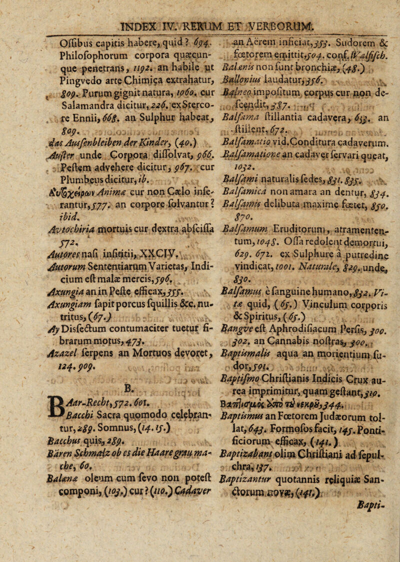 Offibus capitis habere, quid ? 634, Philofophorum corpora quacun¬ que penetrans* upz* an habile ut Pingvedo arte Chimica extrahatur, t $op. .Purum gignit natura, 1060. cur Saiamandra dicitur, 226, ex S terco¬ re Ennii, 66$. an Sulphur habeat, Spp. das Ausfenbleihen der Kinder, (40.) Aufer unde Corpora diffolyat, $66, Pedem advehere dicitur, p6j\ cur Plumbeus dicitur, ih. itvl&amp;xeipoov 4nin$a cur non Casio infe* rantiir,/77. an corpore folvantur ? ibid. Avtochiria mortuis cur dextra abicifla J7^ ‘ &gt; Autpresx^x infidtii, XXCIV. Auwrum Sententiarum Varietas, Indi¬ cium eft malae mercis, pp6. Axungia an in Pelle efficax,jjf. Axungiam fapitporcus fquillis &amp;c* nu- tritus, (67.) Ay Disfe&amp;um contumaciter tuetur fi¬ brarum mofus, 473* ,, Azazel ierpens an Mortuos devoret, 124 * $0$. B» 1 • v A . 5 .* ; i \ ; i. 1 I Aar-Recht^yyz. 6ou Bacchi Sacra quomodo celebran¬ tur, *$$' Somnus, {14. ij.) Bacchusquis, zgp. Maren Schmadz oh es die Haaregrau ma- cbe, 60. BaUna oleum cum levo non potefl componi, (103I) cur ? (//a.) Cadaver •an Aerem inficiat,^. Sudorem 6c foeterem eqqtti 1,504. conf'Malfifcb. Balanis non funt bronchbe, {48') MaJdonm laudatur, 336. Balneo, impolitum, corpus cur non de- ... deendit,337. . . Balfama ilillantia cadavera, an • ftiilent, 6j2. Bdlfamdiw vid.Conditura cadaverum. Ealfamatime an cadaver fervari queat, 1032. Balfami naturalis (edes, gji. 333 v Balfamica non amara an dentur, $34. Balfarnis delibuta maxime foetet, 830. 870. Balfimmn Eruditorum, atramenten- tum, 1048. Offa redolentdemortui, 62p. 671. ex Sulphure a putredine vindicat, 1001. Naturale, gzp. unde, 8jo. Balfamm e fanguine humano, 832.Vi¬ ta quid, ( 63,) Vinculum corporis &amp; Spiritus, (/f.) Bangvedk Aphrodifiacum Per/is, 300. 302. an Cannabis nodras, 300, Baptismatis aqua an morientium fu- dor,/&lt;?/. Bdptifmo ChnRimis Indicis Crux au¬ rea itnprimitur, quam gedant, 310. t&amp; vs)tp8,344. Baptismus an Foetorem Judaeorum tol¬ lat, 643. Formofos facit, 143 % Ponti¬ ficiorum efficax, (141.) Baptizabant oliin Chridiani ad lepul- chra, 137. V -f Baptizantur quotannis reliquia San- ftorumixQVJB, (/f/,) Bapti-