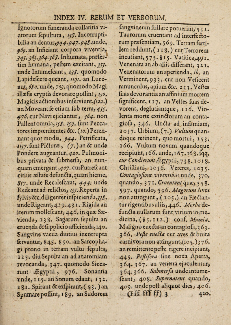 Ignotorum funeranda collatitia vi¬ atorum fepiiltura, #&lt;?. Incorrupti¬ bilia an dentur,944-947*94%*unde, pfy.an Inficiant corpora viventia, 343. 3fy'364S68' Inhumata, praefer- tim humana, peftem excitant,^, unde Intumefcant, 23$. quomodo Lapidefcerequeant, 1191. an Luce¬ am, 6$o% unde, 703. quomodo Magi illaefis cryptis devorare poflint, 130. Magicis adionibus inferviunt,(/2&lt;2.) an Moveant (e etiam fub terra, 433. 476. cur Navi ejiciantur, 364, non Pallent omnia, 138. ijp, funt Pecca¬ tores impoenitentes &amp;c. (/&lt;?.) Peren¬ nant quot modis, p44. Petrificata, 1137. funt Pidurae, (7,) an &amp; unde Pondere augeantur, 420. Pulmoni¬ bus privata &amp; fubmerfa, an nun¬ quam emergant -&gt;407. curPutrefcant citius aeftate defunda,quam hieme, $37. unde Recalefcant, 444. unde Redeant ad relidos, 133. Reperta in fylvis &amp;c.diligenterinfpiciendat#j&gt;. undeRigeant, 429.431. Rigida an iterum molkfcant, 44&lt;5. in quae Sae¬ vienda, 138. Sagarum fepulta an eruenda &lt;Se fupplrcio afficienda, 140. Sangvine vacua diutius incorrupta fervantur, 845. 85°. anSarcopha- gi prono in terram vultu fepulta, 125. diu Sepulta an ad anatomiam revocanda, 347. quomodo Sicca¬ runt jEgyptii , 976. Sonantia unde, 115. an Sonum edant ,132. 1 81. Spirant &amp; exfpirant, ( 5 3.) an Spumare poffint, 1 an Sudorem fangvineum ftillare potuerint,' 531* Taurorum cruentant ad interfedo- rumpraefentiam, 569. Terram ferti¬ lem reddunt, ( 118.) cur Terrorem incutiant, 575.815. Vatitica,491. Venenata an ab aliis differant, 321« Venenatorum an aperienda, ib. an Verminent, 93 3. cur non Veficent ranunculus, apium &amp;c. 233. Veftes fuas devorantia an affinium mortem fignificent, 117. an Veftes fuas de¬ vorent, deglutiantque, nd. Vio¬ lenta morte extindorum an conta- giofa, 346. Unda ad infamiam, 1037. Urbium,(7.) /^///^quan¬ doque retinent, quo mortui, 153* 166, Vultum novum quandoque rec ip i u nt, 16 6, un d e, 167. 16 8. fqq. cur Condierunt/Egyptii, 738.1018. Chriftiani, 1036. Veteres, 1035. Contagiofiom viventibus unde, 370. quando ,371. Cruentant quas, 558. 597. quando, 596. Magorum Aves non attingunt, ( 105.) an Fledan- tur rigentibus aliis, 446. Morbo de¬ funda nullarum funt virium in me¬ dicina, (85.112.) conf. Mumia. Maligno eneda an contagiofa, 363. 3 66. Pefte enefla cur aves &amp; bruta carnivora non attingunt,(10 5.) 3 7 6. an remittente pefte rigere incipiant, 445. Peftifera fine noxa Aperta, 364. 3 67. an venena ejaculentur, 3 64. 3 66. Submerfa unde intume¬ fcant, 408. Supernatent quando, 409. undepoft: aliquot dies^ 40 6, v. (F.££ fff ff) } 420.