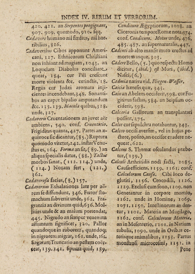 420.421. an Serpentes progignant, 907. 909. quomodo, 910. fqq. Cadavere humano mi foedius, ilii hor¬ ribilius , g i 6. Cadaveribus Cibos apponunt Ameri¬ ca ni, 127. Ethnicorum CiiriRiani non inhiant ad magiam, 1043. an Loquelam Diabolus conciliare^ queat, 184. cur Pili cjrefcunt morte violenta &amp;c. extin&amp;is, 18. Regiis cur Judaei aromata inji¬ cientes incendebant,3 48» Sonanti¬ bus an caput bipalio amputandum &amp;c. 135.139.Macula quibus,3 2 8* unde, 327. Cadaveris Cruentationem an juvet aer ambiens, 540. conf. Cruentatio. Frigiditas quanta, 427. Partes an ae- quivoce fic dicantur, (8 5.) Ruptura queimodo vitetur, 24 2. inftarVenu- fhis es, 164. Forma an fit, ( 8 9.) an aliqua fpecialis datur, (88.) Taftut morbos fanat112. 114.) unde, (114.) Noxam fert, (121.) 362. Cadaverofa facies,( 8.) 157, Cadaverum Exhalationes late per ae&gt; rem fe diffundunt, 346. Foetor fio- machumfubvertitunde, 3 61. Fra* grantia an divinum quid,6 3 6. Mol¬ lities undedc a|i malum portendat, 445, Nigredo an fempet venenum affumtum fignificet, 320. Pallor quandoque in ruborem, quandoq; in nigrorem migrat, 161. unde, ibi, SagarumTruncatio an peftefn coq- Conditura /Egyptiorum, 1 oog. au Ciceronis temporeRomae nota, 974. conf Conditum. Motus unde, 47 6t 485.487. anfupernaturalis,447, Cadenti ab alto manfit muto eredus ad -mortemusque, 303. Cadere Bello, ( 5.) quo refpedu Homo ' dicitur, (ibid,) e [i Mori, i^ibidd) Naici, (6.) Cadmia nativa vid. Fliegen-Wajfer. Caicia haerefisquae, 343. Cain an Abelem. occiderit,5 9 g, cur Fu¬ gitivus fadus, 5 84» an Seipfum oc¬ ciderit, 598, Calcaria Gallorum an transplantari poffint, 2.75. Calce cur fepukhra notabantur, 343. Calceo occifi averfim, vel in hujus pe¬ dore, pofito,an cccifor evadere ne¬ queat, 022. Calceus S. Thomae ofculandus pr&amp;be- tur,( 1,9.7 Calculi Arthritidis nodi fadi, 1085. Caufaefficiens, 11 59. nbi.conf Calculorum Caufie. Cibi loco de- glutiti, 1156. Crocodili, 1126. 112 9.Excluficumfono,i 109. non Generantur in corpore mortuo, 1162. unde in Homine, 1069. 1071.1150, Inteflinorum an den¬ tur, 11 o 1. Materia an Mucilago, x 162. conf Calculorum Materiat an in Mefenterio, r x o 1. in Narium tubulis, 1090. unde in Ovibus cq terisqueanimalibus, 053, Partus ponftofi microcQlmi; 1151. in