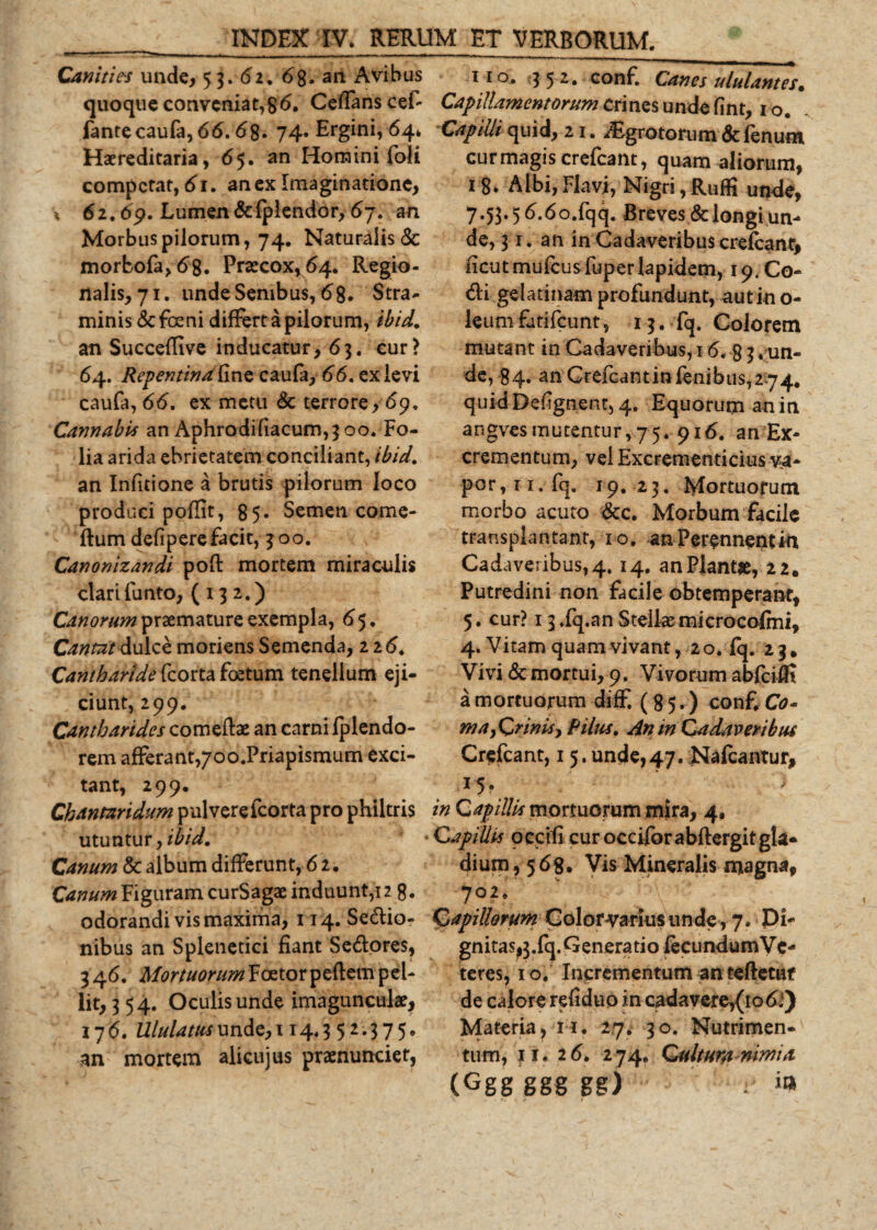 Canities unde, 53. 62. 6%. an Avibus quoque conveniat,86. Ceffans cef fantecaufa, 66.68. 74* Ergini, 64* Haereditaria, 65. an Homini foli competat, 61. an ex Imaginatione, i 62.69. Lumen&amp;fplendor, 67. an Morbus pilorum, 74. Naturalis &amp; morbofa^S. Praecox, 64. Regio¬ nalis, 71. unde Senibus, 68. Stra¬ minis &amp;foeni differt a pilorum, ibid. an Succeflive inducatur ,63. cur ? 64. Repentina fine caufa, 66. ex levi caufa, 66. ex metu &amp; terrore, 69, Cannabis an Aphrodifiacum,3oo. Fo¬ lia arida ebrietatem conciliant, ibid. an Infitione a brutis pilorum loco produci poffit, 85. Semen come- ftum defipere facit, 300. Canonizandi pofl: mortem miraculis clari funto, (132.) Canorum praemature exempla, 65. Cantat dulce moriens Semenda, 226* Cantharide kcorta foetum tenellum eji¬ ciunt, 299. Cantharides comeftae an carni fplendo- rem afferant,/oo.Priapismum exci¬ tant, 299. Chantaridum pulverefeorta pro philtris utuntur, ibid. Canum &amp; album differunt, 6 2. Canum Figuram curSagae induunt,12 8. odorandi vis maxima, 114. Sedio- nibus an Splenetici fiant Sedores, 346. MortuorumY cRtox pedem pel¬ lit, 354. Oculis unde imaguncula?, 176. Ululatus unde,114.3 52.375* an mortem alicujus praenunciet, 110, 3 5 2. conf. Canes ululantes• Capillamentorum Crines unde fint, 10. Capilli quid, 21. ^Egrotorum &lt;5cfenum cur magis crefcant, quam aliorum, i8&gt; A Ibi, Flavi, Nigri, Rufii unde, 7.53.5 6.6o.fqq. Breves &amp; longi un¬ de, 31. an in Cadaveribus crefeanc, ficutmufcusfuperlapidem, 19. Co- di gelatmam profundunt, aut in o- leumfutifcunt, 13. fq. Colorem mutant in Cadaveribus, 16. g 3 « un¬ de, 84. an Crefcantinfenibus,2 74# quidDefgnent, 4. Equorum an in angvesmutentur,75. 916. an Ex* crementum, vel Excrementicius va* por,n. fq. 19. 23. Mortuorum morbo acuto &amp;c. Morbum facile transplantant, 10, an Perennent in Cadaveribus,4. 14. an Piant#, 22. Putredini non facile obtemperant, 5. cur? 13 .fq.an Stellas microcofmi, 4. Vitam quam vivant, 20. fq. 23* Vivi &amp; mortui, 9. Vivorum abfcifil a mortuorum diff. (85.) conf. Co¬ ma yQr in is, Pilus. An in Cadaveribus Crefcant, 15. unde,47. Nafcantur, in Gap illis mortuorum mira, 4, Capillis occifi curocciforabftergitgla- dium, 568. Vis Mineralis magna, 702. Capillorum Color varius unde, 7. Di* gnitas,3.fq. Generatio fecundumVe- teres, 10. Incrementum an teftetuf de calore refiduo in cadavere,(to 6*) Materia, 11. 27. 30. Nutrimen¬ tum, 11. 26. 2 74. Quitura nimia