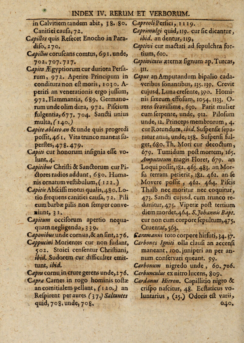 in Calvitiem tandem abit, 3 8. 80. Canitiei caufa, 72. Capillos quis Refecet Enocho in Para- difb, 270. C4piUm corufcans comtus, 691. unde, 702.707.717. Capita iEgyptiorum cur duriora Perfa- rum, 972. Aperire Principum in conditura non efi: moris, 1030. A- periri an venerationis ergo jufTum, 972.Flammantia, 689, Germano¬ rum undeolim dura, 972. Pifcium fulgentia,677. 704. Sandi unius multa, f 140.) Capite ablato an &amp; unde quis progredi poffit,4&lt;5r. Vitatruncomaneatfu- perftes,478.479, Capiti cur honorum infignia efle vo¬ lunt, 4. Capitibus Chrifti &amp; Sandorum cur Pi- dores radios addunt, 68 o« Huma¬ nis ornatum veftibulum, (122.) Capitis. Abfciffi motus qualis,48 o. Lo¬ tio frequens canitiei caufa, 7 2. Pili cum barbae pilis non femper conve¬ niunt, 31. Capitum occiforum apertio nequa¬ quam negligenda ,339. Caponibus unde cornua,&amp; an lint,276. C appucini Morientes cur non fu dant, 502. Stoici cenfentur Chriftiani, ibid* Sudorem cur difficulter emit¬ tunt, ibid* Capra cornu in crure gerens unde, 2 7 6. Capra Carnes in rogo hominis toffie an cohiitialem pellant, (12 o.) an Refpirent per aures (3 j*) Saltantes quid, 708. unde, yog* ' i Capreoli Perfici ,1119. Caprimulgi quid, 119. cur Hc dicantur, ibid* an dentur, 119, Captivi cur madati ad fepulchra for¬ tium, 610. * \ - Captivitatu aeternae lignum ap. Tureas, 311. Caput an Amputandum bipalio cada¬ veribus fonantibus, 135.139. Crevit cujusd. Luna crefente, 390. Homi¬ nis faxeum effofum, 1054.11 33« O- rens fvaviflime, 630. Parit mulier cum ferpente, unde, 912. Pilofum unde, 12. Princeps membrorum, 4, curRotundum, ibid. Sulpenfse fepa- raturanui, unde, 258. Sufpenli ful¬ get, 6go. Th. Mori cur decodum i 679. Tumidum pod mortem, 165. Amputatum magis Floret, 679. an Loqui poffit, 182.463,483. anMor- fu terram petierit, ig2. 462. an le Movere p olfit y 462. 464. Pifcis Thalb nec moritur nec coquitur, 473. Sandi cujusd. cum trunco re¬ dimitur, 47^. Viperae poft tertium diem mordet,464. S*Joh annis Bapt* cur non cum corpore fepultu Cruentat, 563. faramanni toto corpore hirluti, 34.37. Carbones Igniti olla ciauli an accenli maneant, /00.juniperi an per an¬ num conlervari queant. 99. Carbonum nigredo unde , 60. 706. Carbunculus ex nitro lucens, 809. Cardanus Hieron. Capillitio nigro Sc crilpo hafeitur, 48. Ecftaticus vo¬ luntarius , (25.) Odoris eft varii, 640.