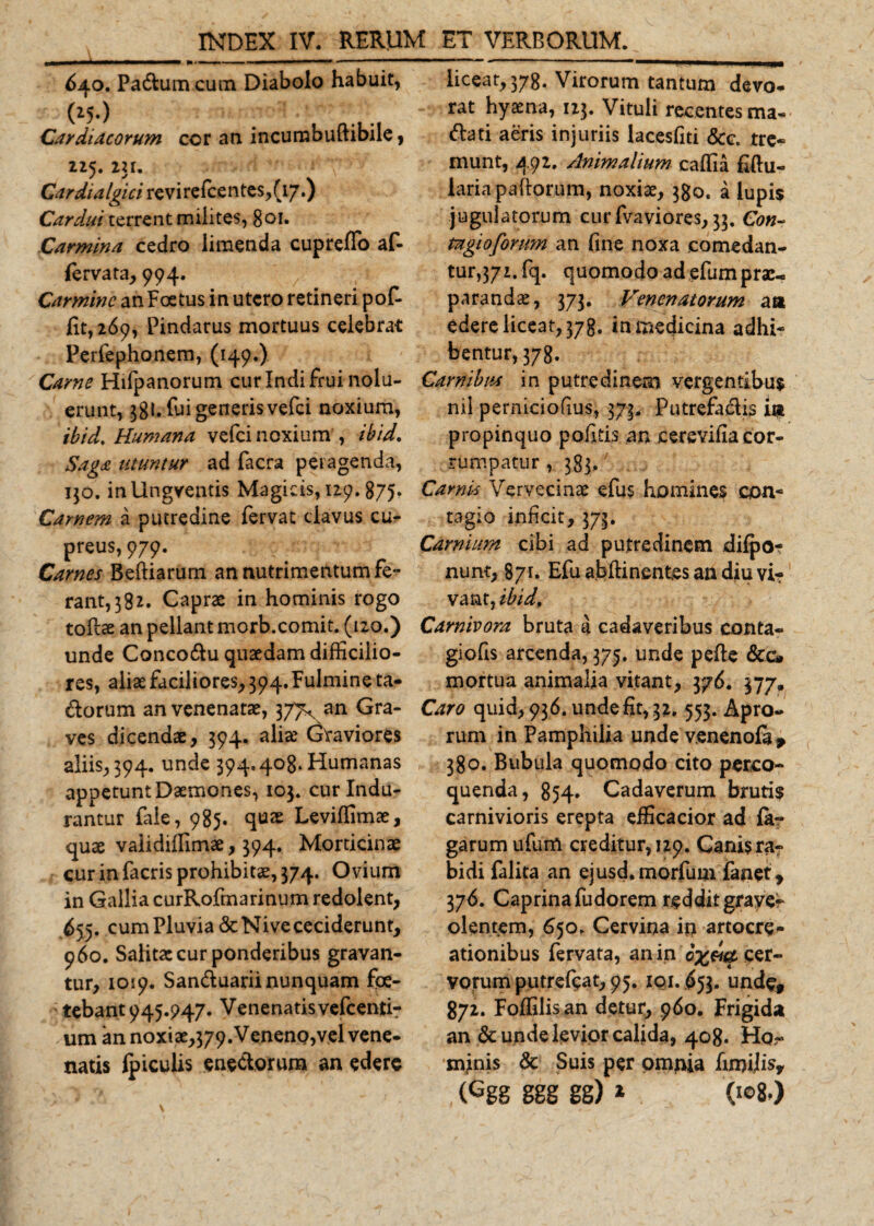 640. Padum cutn Diabolo habuit, Cardiacorum cor an incumbuftibile, 115. 231. Cardialgici revirefcentes,(i7.) Cardui terrent milites, 80i* Carmina cedro limenda cupreffo af- fervata, 994. Carmine an Foetus in utero retineri pof- fit, 2.69, Pindarus mortuus celebrat Perlephonem, (149.) Carne Hifpanorum cur Indi frui nolu¬ erunt, 38L fui generis vefei noxium, ibid. Humana vefei noxium , ibid. Saga utuntur ad facra peragenda, 130. inllngventis Magicis, 129.875, Carnem a putredine fervat clavus cu¬ preus, 979. Carnes Befliarum an nutrimentum fe¬ rant, 382. Caprae in hominis rogo tofe an pellant morb.comit. (120.) unde Concodu quaedam difficilio¬ res, aliae faciliores, 394. Fulmine ta- dorum an venenatae, 377^ an Gra¬ ves dicendae, 394. alia? Graviores aliis, 394. unde 394.408. Humanas appetunt Daemones, 103. cur Indu¬ rantur faie, 985. quae Leviffimae, quae validiffimae, 394. Morticinae cur in facris prohibitae, 374. Ovium in Gallia curRofmarinum redolent, 655. cum Pluvia &amp; Nive ceciderunt, 960. Salitae cur ponderibus gravan¬ tur, 1019. Sanduarii nunquam foe¬ tebant 945.947. Venenatis vefcenti? um an noxiae,379. Veneno,vel vene- natis ipiculis enedorum an edere liceat, 378. Virorum tantum devo¬ rat hyaena, 123. Vituli recentes ma- dati aeris injuriis lacesfiti &amp;c. tre¬ munt, 492. Animalium caffia £ftu- laria pallorum, noxiae, 380. a lupis jugulatorum cur fvaviores, 33. Con¬ tagio forum an fine noxa comedan¬ tur, 371. fq. quomodo ad efum prae¬ parandae, 373. Venenatorum aa edere liceat, 378. in medicina adhi¬ bentur, 378. Carnibus in putredinem vergentibus nii perniciofius, 373, Putrefadis 'w propinquo pofitis an cerevifia cor¬ rumpatur , 383,; Camis Vervecinae efus homines con¬ tagio inficit, 373. Carnium cibi ad putredinem dilpo- nunt, 871. Efu abftinentes an diu vi-r vant, ibid. Carnivora bruta a cadaveribus conta- giofis arcenda, 375. unde pelle &amp;c» mortua animalia vitant, 376. 377. Caro quid, 936. unde fit, 32. 553. Apro¬ rum in Pamphilia unde v.enenofa* 380. Bubula quomodo cito perco¬ quenda, 854. Cadaverum brutis carnivioris erepta efficacior ad fa- garum ufum creditur, 129. Canis ra¬ bidi falita an ejusd.morfum fanet, 376. Caprina fudorem reddit graver olentem, 650. Cervina ip artocre- ationibus fervata, an in cer¬ vorum putrefiat, 95. 10,1.653. undef 872. Foffilisan detur, 960. Frigida an &amp; unde levior calida, 408. Ho?» minis &amp; Suis per omnia fmrilisy