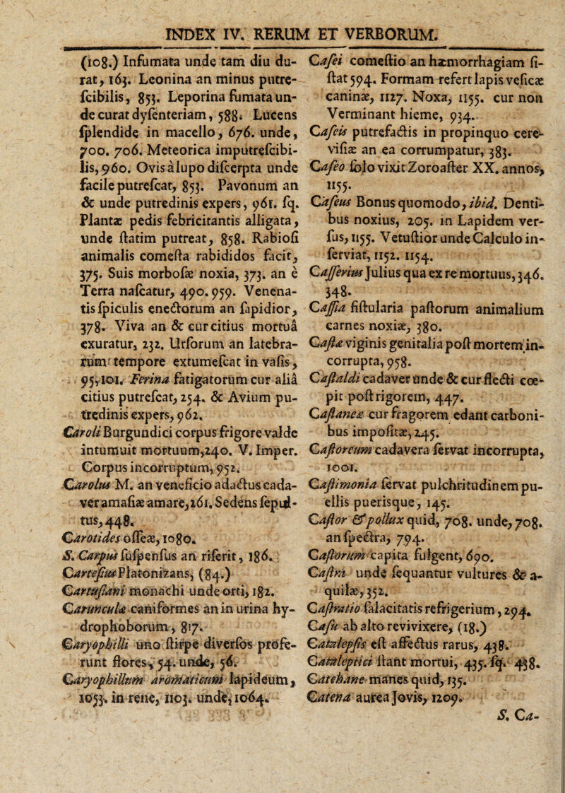 (108.) Infumata unde tam diu du¬ rat, 163. Leonina an minus putre- fcibilis, 853, Leporina fumata un¬ de curat dyfenteriam, 588* Lucens Iplendide in macello, 676. unde, 700, 706. Meteorica imputrefeibi- lis,£6o, Ovisalupodifcerpta unde facile putrefeat, 853. Pavonum an dc unde putredinis expers, 96L fq. Plantae pedis febricitantis alligata, unde ftatim putreat, 858* Rabiofi animalis comefta rabididos facit, 375, Suis morbofae noxia, 373. an e Terra naleatur, 490.959. Venena¬ tis {piculis enedomm an fapidior, 378. Viva an &amp; cur citius mortua exuratur, 232, Urforum an latebra¬ rum' tempore extumefeat in vafis, 95,101, Ferina fatigatorum cur alia citius putrefeat, 254, &amp; Avium pu¬ tredinis expers, 962, Car oli Burgundici corpus frigore valde intumuit mortuum^o. V.Imper. Corpus incorruptum, 952. Car olus M. an veneficio adadus eada- veramafiae amare,161. Sedens fepid- tus,44S« Carotides ofleae, 10 80. S. Carpus i\ufpenfus an riferit, 18^* Platonizans, {84.) Cartuftmi monachi unde orti, 182. Caruncula caniformes an in urina hy- drophoborum, 8*7* CaryopbilU uno ftirpe diverfos profe¬ runt flores^ 54, unde, 56. Caryophilltm aromaticum lapi deum, 1053, in rene, 1103, unde, 1064* Qafei comeftio an haemorrhagiam fi¬ dat 594, Formam refert lapis veficae canina, 1127. Noxa, 1155, cur non Verminant hieme, 934. Cafeis putrefadis in propinquo cere*- vifiae an ea corrumpatur, 383. Ca/eo iblo vixit Zoroafter XX, annos, 1155. Cafeus Bonus quomodo, ibid. Denti¬ bus noxius, 205. m Lapidem ver- fus, 1155. Vetuftior unde Calculo in- ferviat, 1152. 1154, Caftfenm Julius qua ex re mortuus, 346, 348. Cajfta fifblaria p adorum animalium carnes noxiae, 380. Cafta viginis genitalia pod mortem m- corrupta, 958. Caflaldi cadaver unde &amp; cur dedi coe¬ pit pod rigorem, 447« Caftanea cur fragorem edant carboni¬ bus impolitae, 245, Cafioreum cadavera fervat incorrupta, 10 au Caftimonia fervat pulchritudinem pu¬ ellis puerisque, 145, Caftor &amp;pollux quid, 708, unde^og. an (pedra, 794, Caftorum Capita fuIgent, 6po. Caftrd unde fequantur vultures 60 a- quilae, 352, Qaftratio falacitatis refrigerium, 294* Cafu ab alto revivixere, (18.) Catalepfis ed adedus rarus, 438. Cantlepiki liant mortui, 435. fqV 438. Catebane manes quid, 135. Catena aurea Jovis, 1209, S. C a-