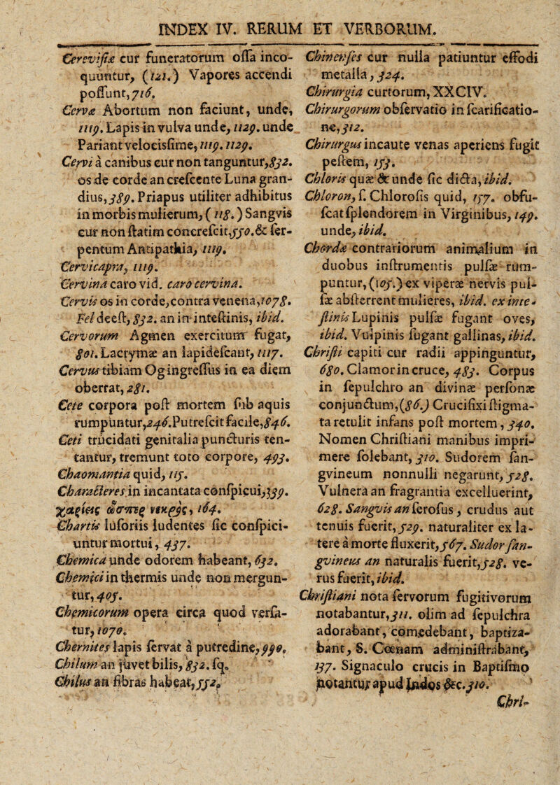 Cerevifia cur funeratorum offa inco¬ quuntur, (121.) Vapores accendi poliunt, 7/^. Cerva Abortum non faciunt, unde, inp. Lapis in vulva unde, 1129. unde Pariant velocisfime, 1119. 1129. Cervi a canibus eurnon tanguntur,^, os de corde an crefcente Luna gran¬ dius, ^.Priapus utiliter adhibitus in morbis mulierum, ( 118.) Sangvis eur non flatim conerefcit,fer- pentum Antipathia, 1119. Cervicagra} uip. Cervina caro vid. caro cervina. Cervis os in corde,contra venena, 1078» Feideed, 832. an inintefiinis, ibid. Cervorum Agmen exercitum fugat, $ou Lacjrymse an iapideicant, ut/. Cervus tibiam Ogingreffus in ea diem oberrat, a/L Cete corpora pofl: mortem fub aquis rumpuntur?^^.Putrelcit facile, 846. Ceti trucidati genitalia puneluris ten¬ eantur, tremunt toto corpore, 493, Chaomantia quid, 113. Charatieresin incantata confpieui,^. vwpjs) ^4* Chartis luforiis ludentes lic confpici- untur mortui, 43/. Chemica unde odorem habeant, 632. Chemiciin thermis unde non mergun¬ tur, 40/. Ch emicorum opera circa quod vena¬ tur, 10/0. Ch emit es lapis fervat a putredine, ff9p Chilum an juvet bilis, 832. fq* Chilus an fibras habeat,//-^ Chmenjes cur nuiia patiuntur effodi metalla, 324. Chirurgia curtorum, XXCIV. Chirurgorum obfervatio infcarificatio- n €j312. Chirurgus incaute venas aperiens fugit pedem, 133. Chloris op\2t&amp;unde fic di&amp;a, ibid. ChlorGHy f. Chlorofis quid, 13/. obfu- fcatfplendorem in Virginibus, 149. unde, ibid. Chorda contrariorum animalium in duobus inftrumentis puifie rura- puntur,(i^*.)ex viperae nervis pui- ix abderrent mulieres, ibid. exime* jlinisLupinis pulfae fugant oves, ibid. Vulpinis fugant gallinasyibid. Chrifli capiti cur radii appinguntur, 680. Clamor in cruce, 483. Corpus in fepulchro an divinas perfonas conjun&amp;um, Crucifixi digma¬ ta retulit infans pod mortem, 340. Nomen Chridiani manibus impri¬ mere folebant, 310. Sudorem fan- gvineum nonnulli negarunt, 32$. Vulnera an fragrantia excelluerint, 628. Sangvis an ferofus, crudus aut tenuis fuerit,329. naturaliter ex la¬ tere a morte fluxerit, 36/. Sudor [an¬ guineus an naturalis fuerit,328. ve¬ rus fuerit, ibid. Cbriftiani nota fervorum fugitivorum notabantur,^//. olim ad fepuichra adorabant, comedebant, baptiza¬ bant , S. Coeiiam adminidnibane, *37- Signaculo crucis in Baptifmo j&amp;otantUj; apud |ndps .310. Chrl«