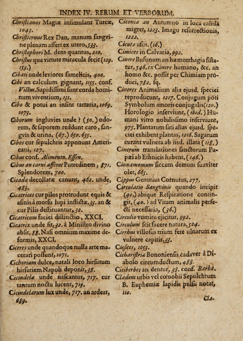 Cbriftianos Magiae inhmulant Tureae, *°43- CbriftiernusB^ezn Dan. manum fangvi- ne plenam affert ex utero,/#. Chriftophori^A. dens quantus, 210, Cbriftus qua virtute miracula fecit (/2/. &lt;#•) Cibati unde leviores famelicis, 4.00. Cibi an calculum gignant, ////. conf. /^/fef.Sapidiflimi funt corda homi¬ num viventium, iji. Cibo Sc potui an infint tartaria, io6g. 1073. Ciborum ingluvies unde ? (30.) odo* rem, &amp;faporem reddunt caro, fan- gvis &amp; urina, {67.) 630. 633. Cibos cur fepulchris apponunt Ameri¬ cani, /27. Cibus conf. Alimenta,. Effen. Cibus an carni afferat Putredinem, /7/. Splendorem, 700. Cicada decollatae canunt, 462. unde. Cicatrices cur pilos protrudunt equis &amp; afinisamorfu lupi inflidse,//. an &amp; cur Pilis defUtuantur,/2. Cicatricum faciei dillindio, XXCI. Cicatrix unde fit,32. a Miniftro divino abiit, //.Nafi omnium maxime de¬ formis, XXCI. Cicer es unde quandoque nulla arte ma- cerari poliunt, 1071. Cichorium dulce, natali loco hirfutum hirfutiemNapoli deponit,//. CictndeU unde nafcantur, 7/7. cur tantum nodu lucent, 7//. Cicindelarum lux unde, 7/7, an ardeaf, %• deoma an Autumno in loca calida migret, 1223. Imago refurredionis, Cicuta ufus. (i3.) ‘ '/ Cimices in Calvariayppz% CinereBufonum an haemorrhagia fifta- tuv,346. ex Cinere humano, &amp;c. an homo &amp;c. pollitper Chimiam pro¬ duci, 782. jfq. Cineres Animalium alia ejusd. fpeciei reproducunt, 1217. Conjugum poti Symbolum amoris conjugalis(/20.) Horologio inferviunt, (tbid.) Hu¬ mani vitro nobilishmo inferviunt, P7J, Plantarum fati alias ejusd. fpe¬ ciei exhibentplantas, 1216. Sagarum curant vulnera ab iisd. illata (11$,) Cinerum translationes fandiorum Pa- paei ab Ethnicis habent, (146.) Cinnamomum ficcum demum fuaviter olet, 663, C ippiu Genutius Cornutus, 277. Circulatio Sangvinis quando incipit (40I) absque Refpiratione contin¬ git,^^. ) ad Vitam animalis perfe* dii neceflaria, (/&lt;f.) Circulio vomitu ejicitur, pp2. Circulum fcit facere na tura,/2^. Cirrhus villofus trium fere uinarunt ex vulnere capitis,#. Cisfitesy 1033. ' Citharifiria Bonoftienflsxadaver a Di¬ abolo circum du dum, &lt;?//* Citiberbesan dentur,//, conf. Earbd% Cladem urbis vel coenobii Sepulchrum B. Euphemi* lapidis pnlfu notat, no* Cia-