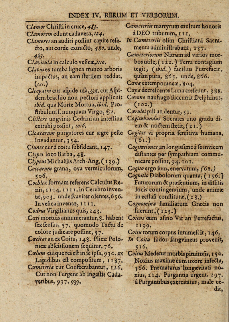 Clamor Chrifti in cruce, 483* Clamorem edunt cadavera, 124. Clamores an audiri poffint capite refe¬ llo, aut corde extrado, 480. unde, 483. Clavicula in calculo veficat,iuo. Clavus ex tumba lignea trunco arboris impadus, an eam fterilem reddat, i121-) ' . r ,. t. . Cleopatra cur afpide ufa,^. cur Afpi- dem brachio non pedori applicuit ibid. qua Morte Mortua, ibid. Pro- ftibulum fi nunquam Virgo, 632. Cliffere ungvinis Cedrini an inteflina extrahi posfint, 1016, Cloacarum purgatores cur aegre pefte Invadantur, 354. Clunes cur a coitu fubfideant, 147. Clypei loco Barba , 48. C/^wMichaelisArch‘Ang.( 139.) Coccarum grana, ova vermiculorum, 506, Cochlea formam referens Calculus Re¬ nis, 1104.1111. in Cerebro inven- tae,9o 3 4 undefvaviter olentes,65 6. In vefica inventae, 11114 Codms Virgilianus quis, 243. Cocci mortuis annumerantur, 8. habent fexfenfus, 57, quomodo Tadu de colore judicare poffint, 57. £(rar^anexCoitu, 148. Plicae Polo- nicaeabfcisfionem fequitur, 7 6. Coelum cuique rei eft in fe ipfa, 9 3 o. ex Lapidibus eft compofitum, 11 87. Coemeteria cur Confecrabantur, 12 6, Cur non Turgent ab ingeftis Cada- yeribus, 937. 939, Coemeteriis martyrum multum honoris a DEO tributum, 111. In Coemeteriis olim Chriftiani Sacra¬ menta adminiftrabanc ,137. Coemeteriorum Nitrum ad varios mor¬ bos utile, (122.) Terra contagium tegit, (ibid. ) facilius Putrefacitf quam pura, 8^5. unde, %66. Ca7?&lt;eextemporaneae, 804. Coepa decrefcente Luna crefcunt ,388» Coerano naufrago fuccurrit Delphinus, (102.) Coerulei pili an dentur, 5 1. Cogitabundus Socrates uno gradu di¬ em &lt;3c nodem ftetit, (21.) Cogitat vi propria fenfitiva humana, \6u) Cogitationes zn longisfime a fe invicem diftantes per fympathiam commu¬ nicare poffint, 94.1 o 1. Cogito ergo fum, enervatum, (61.) Cognitio Diabolorum quanta, (156.) Futurorum &amp; praefentium, indiffitis locis contingentium, unde animae inecftafi conftitutae,( 2g.) Cognomina familiarum Graecis non fuerunt, (125.) Coiens &lt;&amp;im afino Vir an Petrefadus, 1199. Coitu totum corpus intumefcit, 146. In Coitu fudor fangvineus provenit, 516. Coitus Medetur morbis pituitofis, 15 0. JSIoxius maxime cum uxore infeda, 3 66, Praematurus longaevitati no- xius, 214. Purgantia urgent, 297. a Purgantibus exercitatum, male ce-