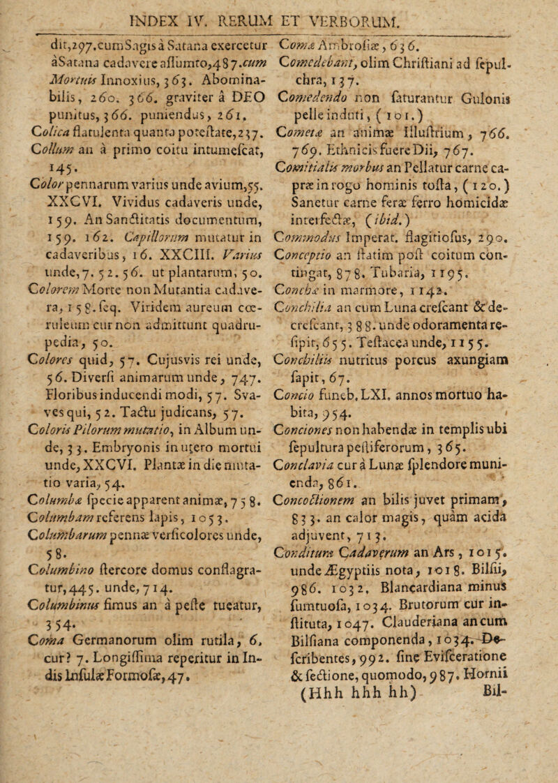 dit,2&lt;?7#cumSngisa Satana exercetur aSatana cadavereafluinro,487 sum Mortuus Innoxius, 363. Abomina¬ bilis, 260. 36&lt;5. graviter a DEO punitus, 366, puniendus, z6i. Colica flatulenta quanta poteflate^;. Collum an a primo coitu intumefeat, x45* Color pennarum varius unde avium,55. XXGVI. Vividus cadaveris unde, 159, An Sanditatis documentum, 159. 162. Capillorum mutatur in cadaveribus, 16. XXCIII. Varius unde,7. 52.56. ut plantarum, 50. Colorem Morte non Mutantia cadave¬ ra, 15 g. feq. Viridem aureum coe¬ ruleum cur non admittunt quadru¬ pedia, 50. Colores quid, 57. Cujusvis rei unde, 56. Diverft animarum unde, 747. Floribus inducendi modi, 57. Sva- vesqui, 5 2. Tadu judicans, 57. Coloris Pilorum mutatio, in Album un¬ de, 3 3. Embryonis in utero mortui unde, XXCVI. Plantae in die muta¬ tio varia, 54. Columba fpccie apparent animae, 758. Columbam referens lapis, 1053. Columbarum pennae veriicolores unde, 58. Columbino flercore domus conflagra¬ tur, 44 5. unde, 714. Columbinius fimus an a pefie tueatur, 3 54- Corna Germanorum olim rutila, 6, cur? 7. Longiflima repericur in In¬ dis Infulse Formofse, 47. Coma Ambroliae ,636. Comedebant, olim Chriftiani ad fepul- chra, 137. Comedendo non faturantur Gulonis pelle induti, ( 101.) Cometa an animae Illuflrium, 766. 769. Ethnicis fuere Dii, 767. Comitialis morbus an Pellatur carne ca¬ prae in rogo hominis tofla, (120.) Sanetur came fera: ferro homicidae inteifedhe, (ibid.) Commodus Imperat, flagitiofus, 290. Conceptio an fiatim poil coitum con¬ tingat, 878, Tubaria, 1195. Concha in marmore, 1142-, Conchi ha an cum Luna crelcant &amp; de- crcfcant, 3 gg. unde odoramenta re- flpir, 655. Teftacea unde, 1155. Conchi His nutritus porcus axungiam fapit, 67. Concio funeb.LXL annos mortuo ha¬ bita, 954. '• Conciones non habendae in templis ubi fepulturapefliferorum, 365. Conclavia cura Lunae fplendore muni¬ enda, g&lt;5i. Concohlionem an bilis juvet primam, £33. an calor magis, quam acida adjuvent, 713, Conditura Cadaverum an Ars, 1015', undeiEgyptiis nota, 1018. Biliii, 9g6. 1032, Blancardiana minus fumtuofa, 1034. Brutorum ciir in- flituta, 1047. Clauderiana ancum Billiana componenda, 1034. De- feribentes, 992. fine Evifceratione &amp;fedione, quomodo, 987. Hornii (Hhh hhh hh) Bil-