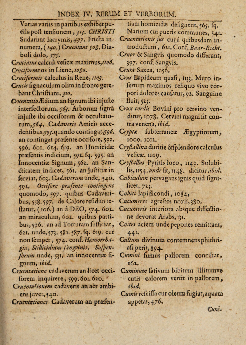Varias variis in partibus exhibet pu¬ ella pofl tenfionem, 313. CHRISTI Sudarunt lacrymis, &lt;477. Frufla in* numera, (/40.) Cruentant jo$. Dia¬ boli dolo, /7/. Cruciatus calculi velicae maximus, 1106. Cruciforme os in Liene, 1080. Cruciformis calculus in Rene, 1103. Crucis lignaculum olim in fronte gere¬ bant Chriftiam, 310. Cruentat i oIEdium an fignum ibi injufte interfectorum, 363. Arborum fignu ’ injuRe ibi occiforum &amp; occultato¬ rum, 563.* Cadaveris Amicis acce- dentibus.j^.quando con tingat,336, an contingat praetente occifbre, 592. 596. 601. 614. 619. an Homicidas praetentis indicium, 592. fq, 595. an Innocentis Signum, 562. an San¬ ctitatem indicet, 561. an Juftiiiae in ferviat, 603. Cadaverum unde, 540. 592. Occifore prafente contingens quomodo, 597. quibus Cadaveri¬ bus, 558*597* de Calore refiduate- flatur, (106.) an a DEO, 574. 602. an miraculum, 602. quibus parti¬ bus,596. an ad Torturam fufficiat, 621. unde,573. 582,587* fq. ^19. cur nontemper, 574. conf. Hamorrha- gia, Stillicidium fangtnnis. Sufpen- forum unde, 531. an innocentiae li¬ gnum, ibid. Cruentatione cadaveruman licet occi- forem inquirere, 599.601.620. Cruentationem cadaveris an aer ambi¬ ens juvet, 540. Cruentationes Cadaverum an prseten- tiam homicidae dengnent, 565. fq. Narium cur pueris communes, 54U Cruentationis jus cura quibusdam in¬ troductum , 621. Conf. Baar-Recbt. Cruor St Sangvis quomodo differunt, 397. conf. Sangvis. Crura Saxea, 1056. Crus Lapideum quali, 1133. Murp in* fertum maximos reliquo vivo cor¬ pori dolores caufatur, 92. Sanguine fluit, 523. Crux cordis Bovini pro cervino ven¬ ditur, 1078. Cervini magni fit con¬ tra venena, ibid. Crypta fubterraneae i£gyptioruni^ 1009. 1012. Cryftallina duritie Sdplendore calculus veiicae. 1109. Cryftallus Pyritisloco, 1149. Solubi¬ lis, 1154. unde fit, uqg. dicitur,ibid* Cubiculum pervagans ignis quid ligni» ficet, 723. Cubiti lapidicondi, lOgq, Cucumeres agredes noxii, 380. Cucumeris interiora absque diffectio- ne devorat Arabs, j^r. C nitri aciem unde pepones remittant^ 44 r. Cultum divinum contemnens phithri- afi perit, 894. Cumini fumus pallorem conciliat, 162. Cuminum fativum bibitum illitumve cutis calorem vertit in pallorem, ibid. Cumis refeiffa cur oleum fugiat,aquam appetat, 4760 Cum-