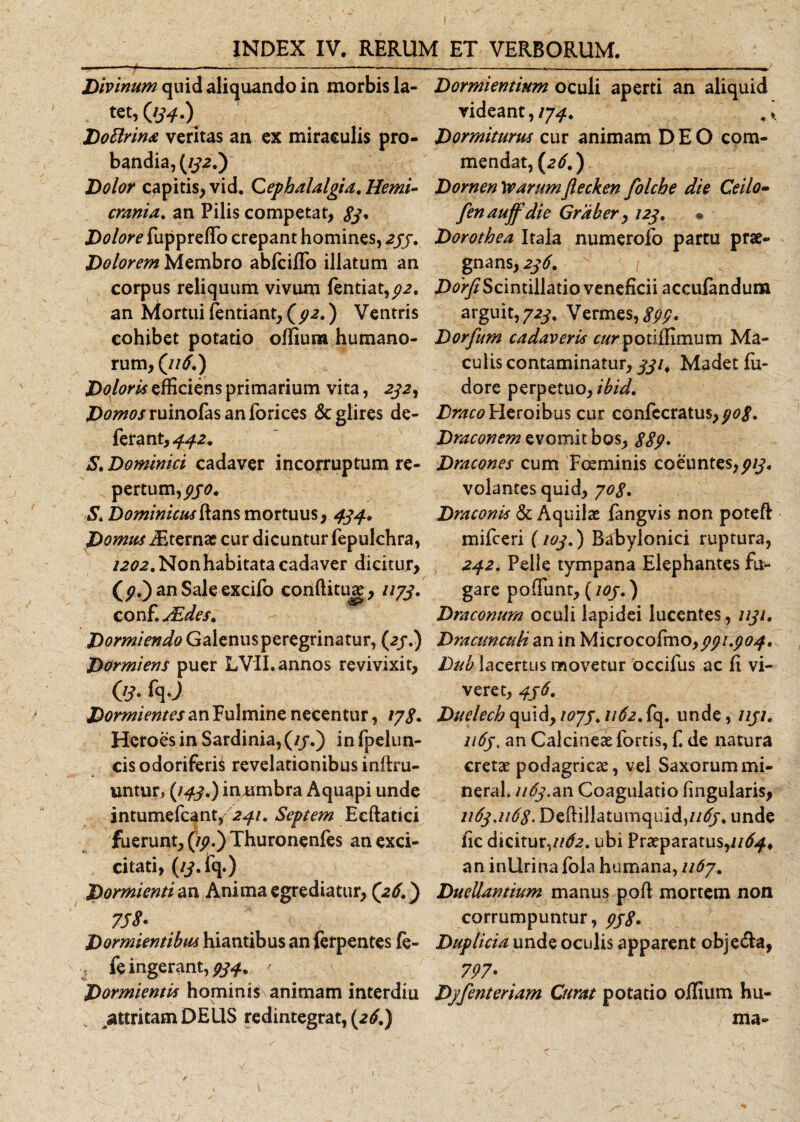 Divinum quid aliquando in morbis la¬ tet, (JS4-) DoBrina veritas an ex miraculis pro- bandia, (/ya.) Dolor capitis, vid. Cephalalgia. Hemi¬ crania. an Pilis competat, 8j* Dolore fuppreffo crepant homines, 233. Dolorem Membro abfciffo illatum an corpus reliquum vivum fentiat,^. an ktortui fentiant, ) Ventris cohibet potatio offium humano¬ rum, ('116.) Doloris efficiens primarium vita, aya, Z^^^ruinofasanforices &amp; glires de¬ ferant, ^a. S. Dominici cadaver incorruptum re¬ pertum,^. S* Dominicus ftans mortuus, 434, Domus iEternae cur dicuntur fepukhra, 1202. Non habitata cadaver dicitur, an Sale excifo conftituje, 1173, conf. uEdes, Dormiendo Galenus peregrinatur, (aj.) Dormiens puer LVII. annos revivixit. Os- fq-J Dormientes an Fulmine necentur, 178* Heroes in Sardinia, (//.) in fpelun- cis odoriferis revelationibus inftru- untur, (143.) inmnbra Aquapi unde intumefcant/241. Septem Eeftatici fuerunt, (/p.) Thuronenfes anexci- citati, (/y.fq.) Dormienti an Anima egrediatur, (26.) 7JS* Dormientibus hiantibus an ferpentes fe- ^ fe ingerant, 934. r Dormientis hominis animam interdiu ^attritam DEUS redintegrat, (26.) Dormientium oculi aperti an aliquid videant,/7-^. Dormiturus cur animam DEO com¬ mendat, (26.) Dornen Warumflecken folche die Ceilo- fenauffdie Graber, 123» • Dorothea Itala numerofo partu prae¬ gnans, 236. DorfiScintillatio veneficii acculandum arguit,723, Vermes, £££. Dorfum cadaveris ^/rpotiffimum Ma¬ culis contaminatur, 331, Madet fu- dore perpetuo, ibid. Draco Heroibus cur confecratus,/^. Draconem evomit bos, 889- Dracones cum Foeminis coeuntes,^/y« volantes quid, 708. Draconis &amp; Aquilae fangvis non poteft mifceri (103.) Babylonici ruptura, 242. Pelle tympana Elephantes fu¬ gare poffiunt, ( 103. ) Draconum oculi lapidei lucentes, 1131, Dracunculi an in Microcofmo,^?/.^^. Dub lacertus movetur occifus ac ft vi¬ veret, 4j 6. Duelech quid, 107j. 1162. fq. unde, 1131. 1163. an Calcineae fortis, f. de natura cretae podagricae, vel Saxorum mi- neral. 1163.an Coagulatio fmgularis, 1163,1168. Deffillatumquid,//&lt;$/. unde fic dicitur, 1162, ubi Praeparatus^//^, an inllrina fola humana, 1167. Duellantium manus pofl mortem non corrumpuntur, 938. Duplicia unde oculis apparent obje&amp;a, 797' Dyfenteriam Curat potatio offium hu¬ ma- 1