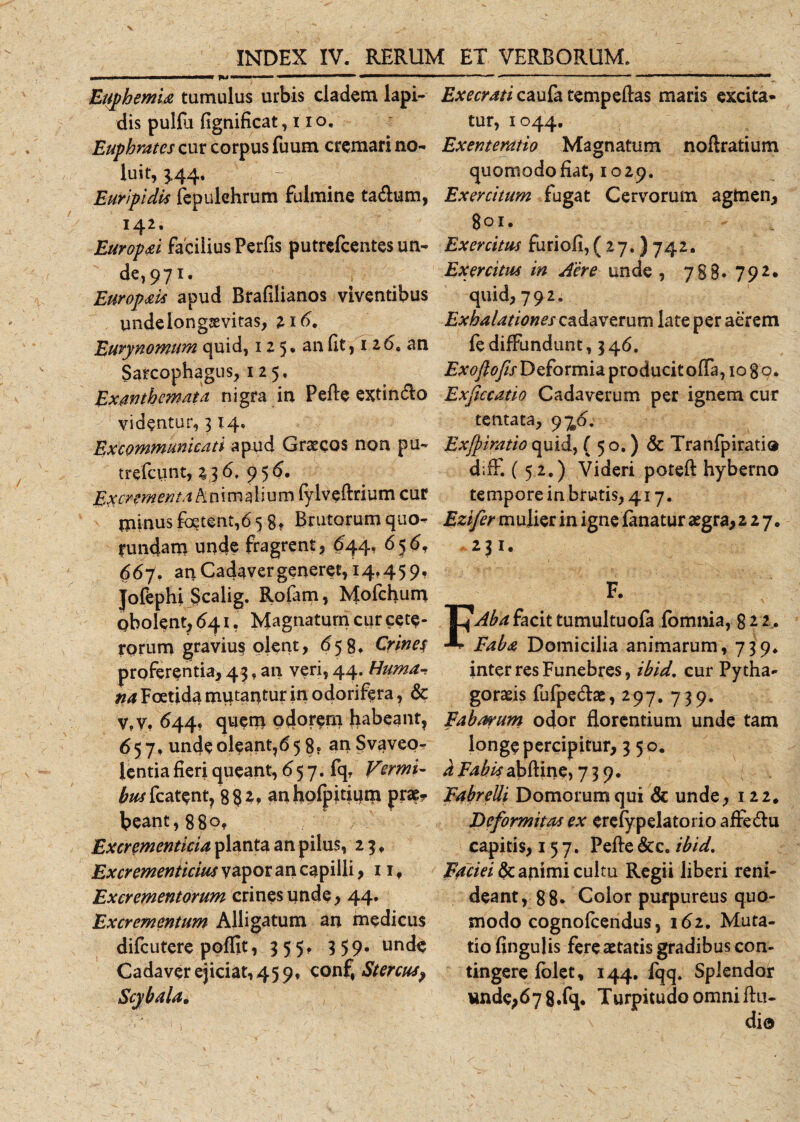 EuphemU tumulus urbis cladem lapi¬ dis pullu fignificat, i io. Euphrates cur corpus fuum cremari no¬ luit, 344. Euripidis fepulehrum fulmine ta&amp;um, 142. Europai facilius Perfis putrcfcentes un¬ de, 971. Europais apud Brafilianos viventibus undelongsevitas, 116, Eurynomtm quid, 1 2 5 • an fit, 126. an Sarcophagus, 125. Exanthemata nigra in Pefte extin&amp;o videntur, 3x4» Ex communicati apud Graecos non pu- trefciint, 236. 95 6. Excrementa Animalium fylveftrium cur {ninusfoetent,65 gt Brutorum quo- rundam unde fragrent, $44, 656, 667. anCadavergeneret,i4f459, Jofephi Scalig. Rofam, Mofchum obolent, &lt;541, Magnatum cur cete¬ rorum gravius olent, 659, Crines proferentia, 43. an veri, 44. Huma-s na Foetida mutantur in odorifera, &amp; Vfy, 644, quem odorem habeant, 65 7, unde oleant,65 8« an Svaveo- lentia fieri queant, 6 5 7. fq. Vermi¬ bus fcatent, 8 8 2, an hofpitium prae? beant, 88Of Excrementicia planta an pilus, 23. Excrementicius vapor an capilli, 11 f Excrementorum crines unde, 44. Excrementum Alligatum an medicus difcutere poffit, 355, 359. unde Cadaver ejiciat, 45 9, conf, Stercus, Execrati caufa tempeftas maris excita¬ tur, 1044. Exenteratio Magnatum noftratium quomodo fiat, 1029. Exercitum fugat Cervorum agmen, 801. Exercitus furiofi, ( 27. ) 742. Exercitus in Aere unde , 788* 79 quid, 792, Exhalationes cadaverum late per aerem fediffundunt, 346. Ex 0fio fis Deformia producit offa, 10 8 9. Exficcatio Cadaverum per ignem cur tentata, 9%4. Exfpiratio quid, ( 50.) &amp; Tranfpiratio d;ff. (52.) Videri poteft hyberno tempore in brutis, 417. Ezifer mulier in igne fanatur aegra, 227* 231. F. FAba facit tumultuofa fbmnia, 82 2 . Faba Domicilia animarum, 739* inter res Funebres, ibid. cur Py dia- gorads fufpedae, 297. 739. Fabarum odor florentium unde tam longe percipitur, 350. d Fabis abftine, 739. Fabrelli Domorumqui &amp; unde, 122* Deformitas ex erefypelatorio affe&amp;u capitis, 157. Pefte &amp;c. ibid. Faciei &amp; animi cultu Regii liberi reni¬ deant, 88* Color purpureus quo¬ modo cognofcendus, 162. Muta¬ tio fingulis fere aetatis gradibus con¬ tingere folet, 144. fqq. Splendor