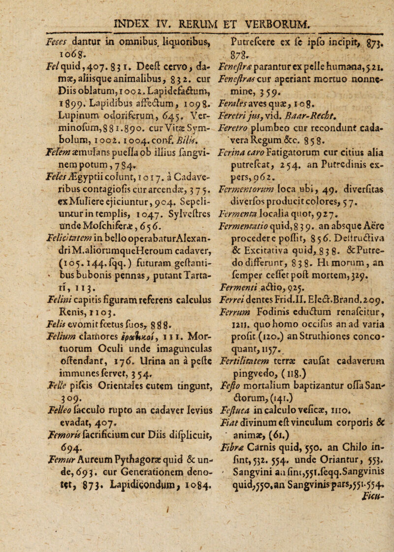 Feces dantur in omnibus, liquoribus, T o6 ge Felquid,407. 831. DeeE cervo, da¬ mae, aliisque animalibus, g 32. cur Diis oblatum, 1002. Lapidefa&amp;um, 1899. Lapidibus affedlum, 1098. Lupinum odoriferum, 645, Ver- minofum,gB 1.890. cur Vitae Sym¬ bolum, 100 a, 1 oo4.con£ Bilis, Fefemstmulms puella ot illius fangvi- nem potum, 784. F^/TEgyptii cofunr, 1017,3 Cadave¬ ribus contagiofis cur arcenda, 375, exMuIiereejiciuntur,904. Sepeli¬ untur in templis, 1047, Sylveftres v unde Mofchiferae ,656. Felicitatem in bello operabaturAlexan- driM.aliorumqueHeroum cadaver, (105.144, fqq.) futuram geftanti- ' bus bubonis pennas, putant Tarta¬ ri, 113. Felini capitis figuram referens calculus Renis, 1103. Ff/^evomitfcetusfuos, 888' Felium clamores ipseimoi, 111. Mor¬ tuorum Oculi unde imagunculas oflendant, 176. Urina an a pefte immunesfervet, 3 54, Felle pifeis Orientales cutem tingunt, 3° 9/ Felleo lacculo rupto an cadaver levius evadat, 407» Femoris facrificium cur Diis difplicuit, 694. Femur Aureum Pythagorae quid &amp; un¬ de, 693. cur Generationem deno¬ tet , 873. LapidigQndum, 1084. Putrefcere ex ic ipfo incipit, gyj* 878. Feneflr&amp; parantur ex pelle humanari. Fenefiras cur aperiant mortuo nonne¬ mine, 359, Ferales aves quae, 1 o g. Feretri jus, vid. Baar-Recht. Feretro plumbeo cur recondunt cada¬ vera Regum &amp;c. 858* Ferina caro Fatigatorum cur citius alia putrefeat, 254. an Putredinis ex¬ pers, 9 619 Fermentorum loca ubi, 49. diverfltas diverfos producit colores, 57. Fermenta localia quot, 927. Fermentatio quid, 839. an absque Aere procedere poflit, 8 56. Deltrudiva &amp; Excitativa quid, g 38* &amp; Putre¬ do differunt, 838' Hi morum, an femper cefietpofl; mortem, 329. Fermenti adlio, 925. Ferrei dentes Frid.II. EledLBrand. 2 09, Ferrum Fodinis edudlum renafeitur, 1211. quo homo occifus an ad varia profit (120.) an Struthiones conco¬ quant, 1157. Fertilitatem terrae caulat cadaverum pingvedo, (118.) Fefio mortalium baptizantur offaSan* &lt;^orum,(i4r.) Fejluca in calculo veficae, inoi Fiat divinum eft vinculum corporis 6c ' animae, (61.) Fibra Carnis quid, 550. an Chilo in- fnt, 532. 554, unde Oriantur, 553. - Sangvini a;i(im,55[.feqq.Sangvinis quid;jjo,an Sangvinispars,551.554. Ficu-