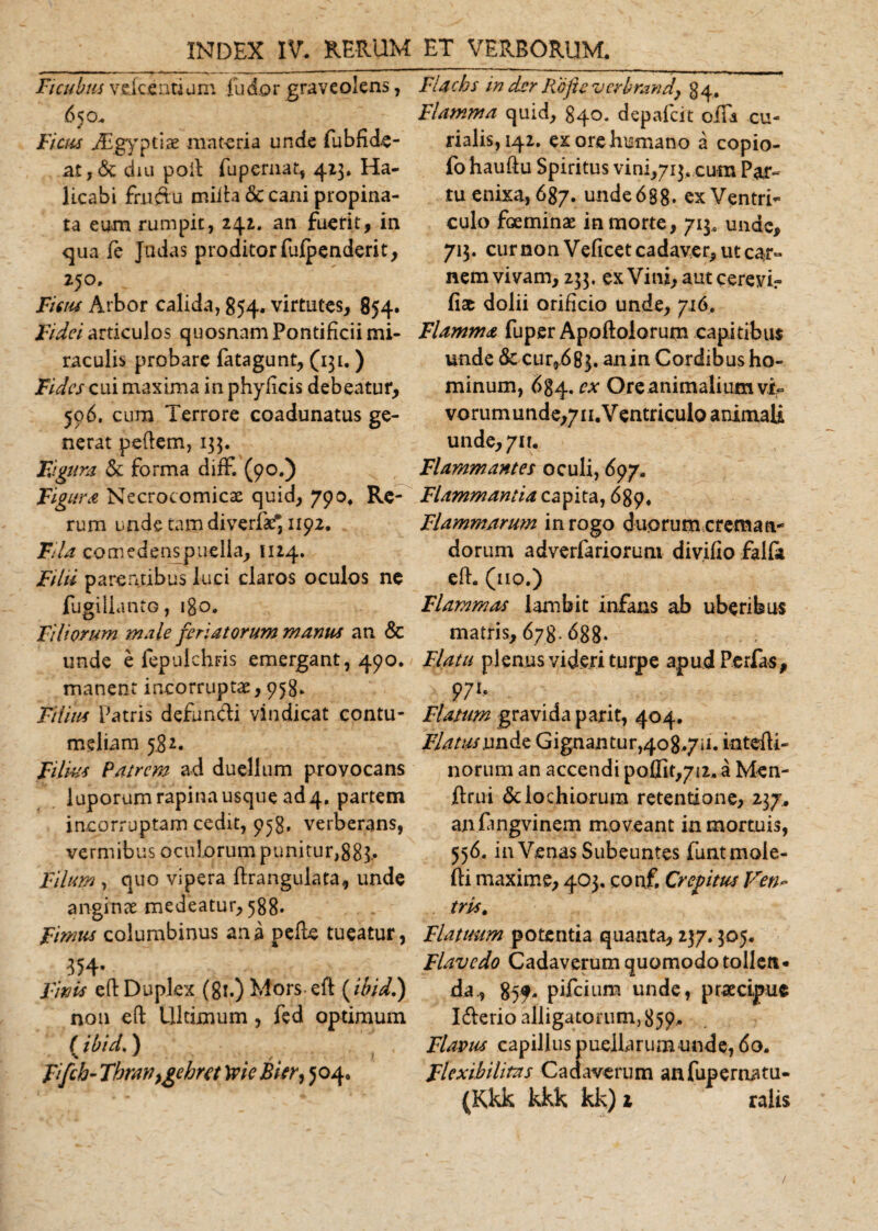 INDEX IV. RERUM Ficubus vdceatium [udor graveolens, .650. Ficus JEgyptiae materia unde fubfide- at,&amp; dm poil fupemat, 423. Ha- licabi frnftu mida decani propina¬ ta eum rumpit, 242. an fuerit, in qua fe Judas proditor fufpenderit, 250. Ficus Arbor calida, 854. virtutes, 854. Fidei articulos quosnam Pontificii mi¬ raculis probare fatagunt, (131.) Fides cui maxima in phyficis debeatur, 506. cura Terrore coadunatus ge¬ nerat pedem, 133. Figura &lt;$e forma diff. (90.) Figura Necrocomicx quid, 790, Re¬ rum unde tam diverfae* 1192. Fila comedenspuelia, 1124. Filii parentibus luci claros oculos ne fugilicinCQ, 180. Filiorum male feriatorum manus an &amp; unde e fepulchris emergant, 490. manent incorruptae, 958. Filius Patris defuncti vindicat contu¬ meliam 582. Filius Patrem ad duellum provocans luporum rapina usque ad 4, partem incorruptam cedit, 958. verberans, vermibus oculorum punitur,883.» Filum , quo vipera drangulata, unde anginae medeatur, 588. Fimus columbinus ana pede tueatur, 354- Finis ed Duplex (gi.) Morsed (ibid.) non ed Ultimum , fed optimum ( ibid.) % y , t 1 Jifch- Thranygehra yvie Bier, 504. ET VERBORUM. Flachs in der Rofte verbrand, 84. Flamma quid, 840. depafeit oiEa cu¬ rialis, 142. ex ore humano a copio- fo haudu Spiritus vini^ij, cum Par¬ tu enixa, 687. unde 688- ex Ventri¬ culo foeminae in morte, 713, unde, 713. cur non Veficet cadaver, ut car° nem vivam, 233. ex Vini, autcerevif fiae dolii orificio unde, 716. Flamma fuper Apoftolorum capitibus unde &amp; cur,683. anin Cordibus ho¬ minum, 6g4. ex Ore animalium vi- vorumunde,7ii.VentriculoanimaU unde, 711. Flammantes oculi, 697. Flammantia capita, 689. Flammarum in rogo duorum creman¬ dorum adverfariorum divifio falla ed. (no.) Flammas lambit infans ab uberibus matris, 678.688. Flatu plenus videri turpe apud Perfas, 971. Flatum gravida p ari t, 404. JFlatus unde Gignantur,408.711. intedi- norum an accendi poflit,7i2. a Men- drui dclochiorum retentione, 237. anfangvinem moveant in mortuis, 556. in Venas Subeuntes funtmole- di maxime, 403. conf. Crepitus Ven¬ tris t Flatuum potentia quanta, 237.305. Flavcdo Cadaverum quomodo tollen¬ da., 85?- pifeium unde, praecipue I&amp;erio alligatorum, 859. Flavus capillus puellarum unde, 60. Flexibilitas Cadaverum anfupernatu- (Kkk kkk kk) 1 raiis /