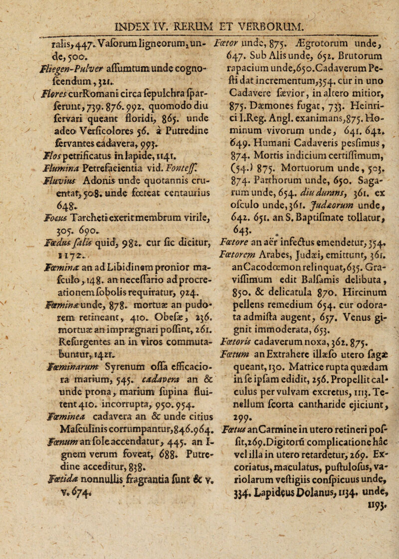 falis* 447. Valorumligneorum?m- Faetor unde, 875. A-grotorum unde, de, 500V 647. Sub x\lis unde, 651. Brutorum Flkgen-Pulver affumtum unde eogno- fcendum, 3 if*. Mores curRomani circa fepukhra fpar- ferunt, 739;. 876.99r. quomodo diu fervari queant floridi, 865. unde adeo Verflcolores 56. a Putredine lervantes cadavera, 993. ^/ petrificatus in lapide, 1141. Flumina Petrefaeientia vid. Fontejf. Fluvius: Adonis unde quotannis cru¬ enta £,508. unde foeteat centautius 648* Focus. Tarchetiexeritmembrum virile, 305. 690., Foedus falis quid* 982., cur fle dicitur, 1172.. Femina an ad Libidinem pronior ma- fcu!o,,i48. anneceflario adprocre- ationem fobolis requiratur, 924. jRfminahmdc, 878- mortuae an pudo* rem. retineant, 410. Obefae, 236. mortuae an impraegnari poflint, 261. Refurgentes an in viros, commuta¬ buntur,, 1421» Waeminarum Sy renum offa cfffcacio- ra marium, 545. cadavera an &amp; unde prona,, marium fupina flui¬ tent 410. incorrupta, 950. 954. Woeminea cadavera an Sc unde citius Mafculinis corrumpantu r, 8 46.9 64. Fornum an foleaccendatur* 445. an I- gnem verum foveat, 688* Putre¬ dine acceditur, g$8* Foetida nonnullis fragrantia funi &amp; v. 674, rapacium unde, 65 o.C a d averu m Pe- fti dat incrementum,354. cur in uno Cadavere faevior, inaltero mitior, 875. Daemones fugat, 733. Heinri- ci I.Reg. Angi. exanimans,875. Ho¬ minum vivorum unde, 641. 642* 649. Humani Cadaveris pesfimus, 874. Mortis indicium certi/Hmum, (54.} 875. Mortuorum unde, 503. 874. Parthorum unde, 650. Saga¬ rum unde, 654. diu duransy 361. ex ofculo unde, 36 f. Jud&amp;orum unde , 642. 651. an S. Baptifmate tollatur, Faetore an aer infe&amp;us emendetur, 354* Faetorem Arabes, Judaei, emittunt, 361. anCacodoemonrelinquat,635. Gra- viflimum edit Balfamis delibuta, 850. &amp; delicatula 870. Hircinum pellens remedium 654. cur odora¬ ta admifta augent, 657, Venus gi¬ gnit immoderata, 653. Faetoris cadaverum noxa, 362.875. Foetum an Extrahere illaefo utero fagae queant, 130. Matrice rupta quaedam in fe ipfam edidit, 256. Propellit cal¬ culus per vulvam excretus, 1113. Te¬ nellum fcorta cantharide ejiciunt* 299. Foetus anCarmine in utero retineri poP flt,269.Digitorti complicatione hac vel illa in utero retardetur, 269. Ex¬ coriatus, maculatus, puftulofus, va- riolarum veftigiis confpicuus unde, 1 J}4» Lapideus Dolanus, 1134. unde, m*