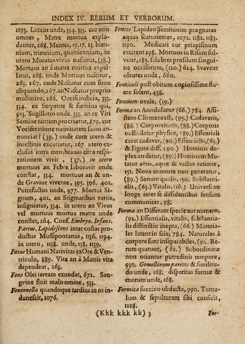 1193. Luteus unde, 334.335. cur non omnes , Matre mortua explo¬ dantur, 26g. Mentes, 10.17. 23. bien¬ nium, triennium, quatriennium, in utero Moratus vivus nafeitur, (38*) Mortuus an a matre mortua expel¬ latur, 268. unde Mortuus nafeitur, 263. 267. undeNafcatur cum fonu aiiquandoji^y.anNafcaturproprio molimine, 266. Occifi indicia, 333.. 334. ex Serpente &amp; foemina qui, p^/Sugillatio unde, 333, an ex Viri Semine tantum procreetur, ^79. cur Vociferatione nativitatem fuam an- nunciat? (39.) unde cum utero &amp; inteffinis excutiatur, 267 utero ex- clufus intra membranas citra refpi- rationem vivit , (37.) in utero mortuus an Febre laboravit unde conftat, 334. mortuus an un¬ de Gravior vivente , 395. 396. 401.. Putrefa&amp;us unde, 977. Mortui. Si.- gnum, 40U an Stigmatibus variis* infigniatur, 334. in utero an Vivus vel mortuus mortua matre unde: conftet, 264. Conf. Embryo. Infans*. Partus. Lapidefcens inter coftas pro- du&amp;us Muffipontanus, 1136. 1194. in utero, 1138. unde, 138. 1139. Foetus Humani Nativitas cxOre &amp;Ven- triculo, 889« Vita an a Matris vita: dependeat, 263. Pons Olei terram exundat, 672. San- gvine fluit malo omine, 533, pontnnella quandoque tardius in os in- dunefeit* 10760 Fontes Lapideo jjfeminioim praegnatas aquas fcaturtentes, 1072. 1182.1183. 1190. Medicati cur priapifmum excitent 298. Mortuos in Rifum fol- vunt, 185. falubres profilunt fangui- ne occiforura, (120.) 624. Svaviter olentes unde , 660. Fonticuli poli: obitum copiofiffimeflu- ere folent, 458. Foramen ovale, (39.); Formaan Annihilatur (66.) 784. Affi- ftensCliimaera eft,. (95.) Cadaveris, (88.) Corporeitatis, (880&lt;^orPor*s nulla datur phyffca, (89.) Effentiali caret cadaver, (90,) Efientiaiis^d}.) &amp; Figura difF, ( 90.) Hominis du- p 1 ex a n d e tu r, ( 8 9.) H o m i n u m M u- tatur aeris, aquae &amp;' vi&amp;us ratione’, 151. Nova m morte non generatur,, (89-) Senum qualis, 150. Subftanri- alis, (63.) Vitalis, {ib&gt;) Univerfi an* longe inter fe diffidentibus fer) fu m; communicet, 98'. Forma an Differant fpecie^aut numero,. (92.) Effentialis, vitalis,.fubffantia- lisdiffindio inepta, (66.) Materia¬ les latentia fale, 784- Naturales a corpore fundnfeparabiles, (91.; Re¬ rum quatuor, (62.) Subordinatas non otiantur putredinis tempore, 930. Gemellorum paritus St (i m ili tu- do unde , x6g. difparius formae &amp; morum unde, i6g. Formica fuccino obduda, 990. Tumu¬ lum 8c fepukuram ffbi conficit, 1228,