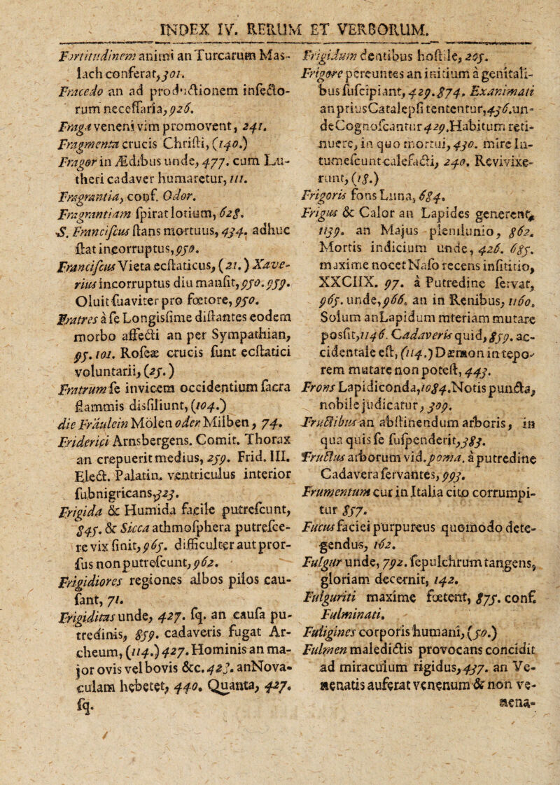 Fortitudinem animi an Turearum Mas- lach conferat,/*?/. Fracedo an ad produdlionem inferio¬ rum neceflaria, /2/. Fraga veneni vim promovent, 241. Fragmenta crucis Chrifli, (//0.) Fragor in Idibus unde, 477. cum Lu- theri cadaver humaretur, ///. Fragrantia&gt; coof. Odor. Fragrantiam (pirat lotium, 62$, S. Francifius dans mortuus, 434. adhuc flat incorruptus,//#. FmncifcmX ieta ecflaticus, ( 2.1,) Xave- rius incorruptus diu manfit,pyo.///. Oluit{naviter pro foetore,//^. Fratres a fe Longisfime diftantes eodem morbo afiedfi an per Sympatliian, pj. loi. Rofeas crucis funt e c {latici voluntarii, (2/.) FratrumCs invicem occidentium facra flammis disfiliunt, (104.) die Fraulcin Molswoder Miiben, 74. Fridemi Arnsbergens. Comit. Thorax an crepuerit medius, 2//. Frid. III. Eied. Palatia, ventriculus interior fu.bnigricans,/2/. Frigida &amp; Humida facile putrefeunt, $4$. &amp; Sicca athmofphera putrefee- re vix finit,///, difficulter autpror- fus nonputrefcunt,//2. Frigidiores regiones albos pilos cau- fant, 7/. Frigiditas unde, 427. fq. an eaufa pu¬ tredinis, £//. cadaveris fugat Ar¬ di eum, {114.) 427. Hominis an ma¬ jor ovis vel bovis &amp;C.42/. anNova- culam hebetet, 440. Quanta, 427. h- Frigidum dentibus hoflile, 203. Frigore pereuntes an initium a genitali¬ bus fufeipiant,423.$74, Exanimati a n priusCa takp fl te n ten tu r, 436. un - d e C o gnofea n tu r ^ 2/, Habi tu m re ti¬ muere, in quo mortui, 430. mire In- tumefc untcalefa£li, 240. Revivixe- runf, (//.) Frigoris fons Luna, 624* Frigus dc Calor an Lapides generent* ////, an Majus plenilunio, 362. Mortis indicium unde, 426. 6gy. maxime nocetNafo recens infititio, XXCIIX. /7. a Putredine fervat, //f. unde,///, an in Renibus, 1160, Solum anLapidum mteriam mutare posfit,;///, Cadaveris quid, ///, ac- cidentaieert)f//^.)Darr»onintepG^ rem mutare non poteft, 443. Frons Lapidiconda,/^/^,Notis pundla, nobile judicatur, 304. FruStibiuan abflinendumarboris, in qua quis fe Iufpenderit,/£/. Truttus arborum vi&amp;.poma, a putredine Cadavera fervantes, ///. Frumentum cur in Italia cito corrumpi¬ tur //7. Fucus faciei purpureus quomodo dete¬ gendus , //2. Fulgur unde, 7/2. fepulchrum tangens, gloriam decernit, 142. Fulguriti maxime foetent, &lt;£7/. con£ Fulminati. Fuligines corporis humani, (/*•) Fulmen makdi&amp;is provocans concidit ad miraculum rigidus, 437. an Ve- Henatis auferat venenum &amp; non ve- aena- /